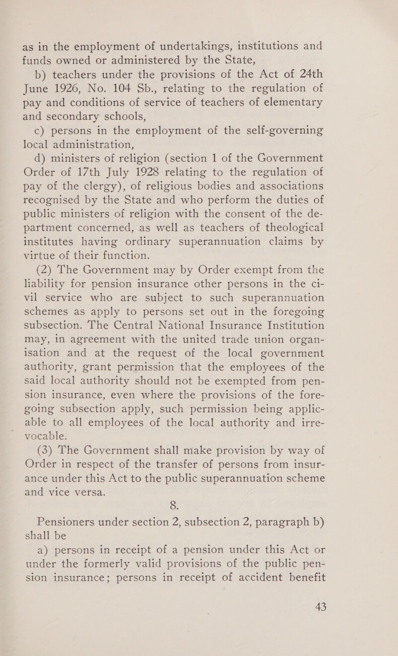 as in the employment of undertakings, institutions and funds owned or administered by the State, b) teachers under the provisions of the Act of 24th June 1926, No. 104 Sb., relating to the regulation of pay and conditions of service of teachers of elementary and secondary schools, c) persons in the employment of the self-governing local administration, d) ministers of religion (section 1 of the Government Order of 17th July 1928 relating to the regulation of pay of the clergy), of religious bodies and associations recognised by the State and who perform the duties of public ministers of religion with the consent of the de- partment concerned, as well as teachers of theological institutes having ordinary superannuation claims by virtue of their function. (2) The Government may by Order exempt from the liability for pension insurance other persons in the ci- vil service who are subject to such superannuation schemes as apply to persons set out in the foregoing subsection. ‘The Central National Insurance Institution may, in agreement with the united trade union organ- isation and at the request of the local government authority, grant permission that the employees of the said local authority should not be exempted from pen- sion insurance, even where the provisions of the fore- going subsection apply, such permission being applic- able to all employees of the local authority and irre- vocable. (3) The Government shall make provision by way of Order in respect of the transfer of persons from insur- ance under this Act to the public superannuation scheme and vice versa. 8. Pensioners under section 2, subsection 2, paragraph b) shall be a) persons in receipt of a pension under this Act or under the formerly valid provisions of the public pen- sion insurance; persons in receipt of accident benefit