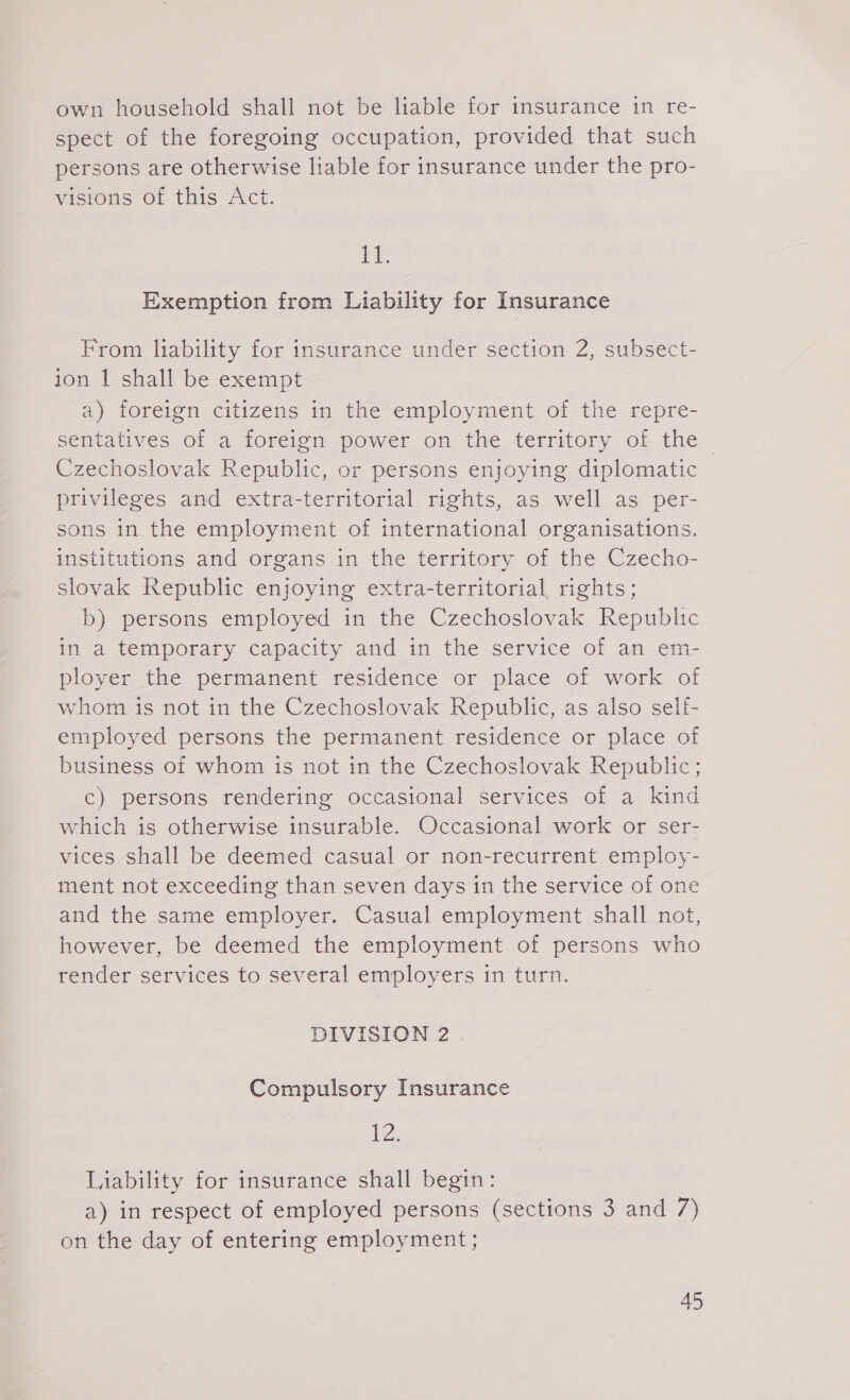 own household shall not be liable for insurance in re- spect of the foregoing occupation, provided that such persons are otherwise liable for insurance under the pro- visions of this Act. ee Exemption from Liability for Insurance From liability for insurance under section 2, subsect- ion | shall be exempt a) foreign citizens in the employment of the repre- sentatives of a foreign power on the territory of the. Czechoslovak Republic, or persons enjoying diplomatic privileges and extra-territorial rights, as well as per- sons in the employment of international organisations. institutions and organs in the territory of the Czecho- slovak Republic enjoying extra-territorial rights; b) persons employed in the Czechoslovak Republic in a temporary capacity and in the service of an em- ployer the permanent residence or place of work of whom is not in the Czechoslovak Republic, as also self- employed persons the permanent residence or place of business of whom is not in the Czechoslovak Republic; c) persons rendering occasional services of a kind which is otherwise insurable. Occasional work or ser- vices shall be deemed casual or non-recurrent employ- ment not exceeding than seven days in the service of one and the same employer. Casual employment shall not, however, be deemed the employment of persons who render services to several employers in turn. DIVISION 2 Compulsory Insurance 12, Liability for insurance shall begin: a) in respect of employed persons (sections 3 and 7) on the day of entering employment ;