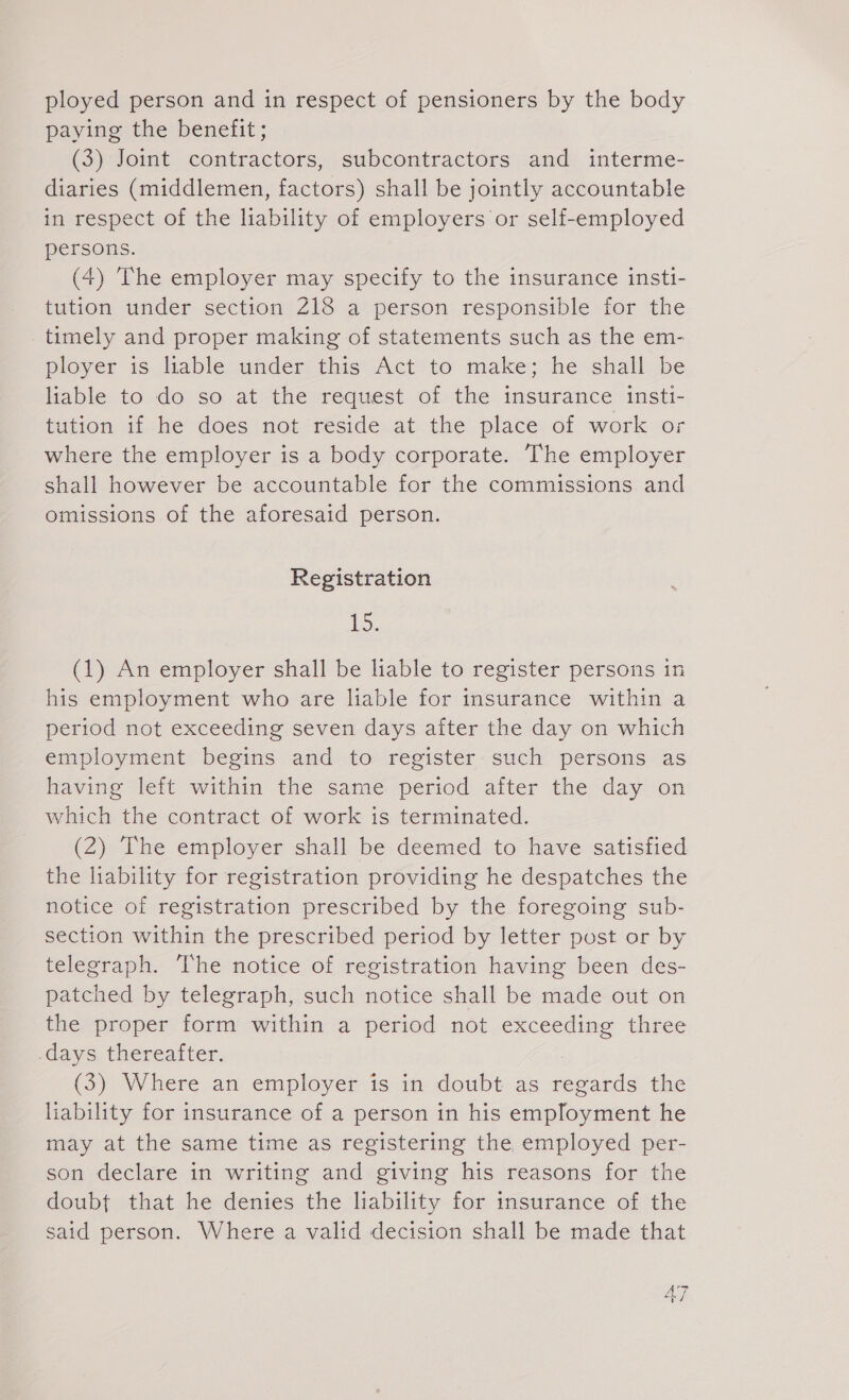 ployed person and in respect of pensioners by the body paying the benefit; (3) Joint contractors, subcontractors and interme- diaries (middlemen, factors) shall be jointly accountable in respect of the liability of employers or self-employed persons. (4) The employer may specify to the insurance insti- tution under section 218 a person responsible for the timely and proper making of statements such as the em- ployer is hable under: this- Act ‘to make; he shall be liable to do so at the request of the insurance insti- tution if he does not reside at the place of work or where the employer is a body corporate. The employer shall however be accountable for the commissions and omissions of the aforesaid person. Registration fo (1) An employer shall be liable to register persons in his employment who are liable for insurance within a period not exceeding seven days after the day on which employment begins and to register such persons as having left within the same period after the day on which the contract of work is terminated. (2) The employer shall be deemed to have satisfied the liability for registration providing he despatches the notice of registration prescribed by the foregoing sub- section within the prescribed period by letter post or by telegraph. The notice of registration having been des- patched by telegraph, such notice shall be made out on the proper form within a period not exceeding three „days thereafter. (5) Where an employer is im: doubt-as regards the liability for insurance of a person in his employment he may at the same time as registering the employed per- son declare in writing and giving his reasons for the doubt that he denies the liability for insurance of the said person. Where a valid decision shall be made that