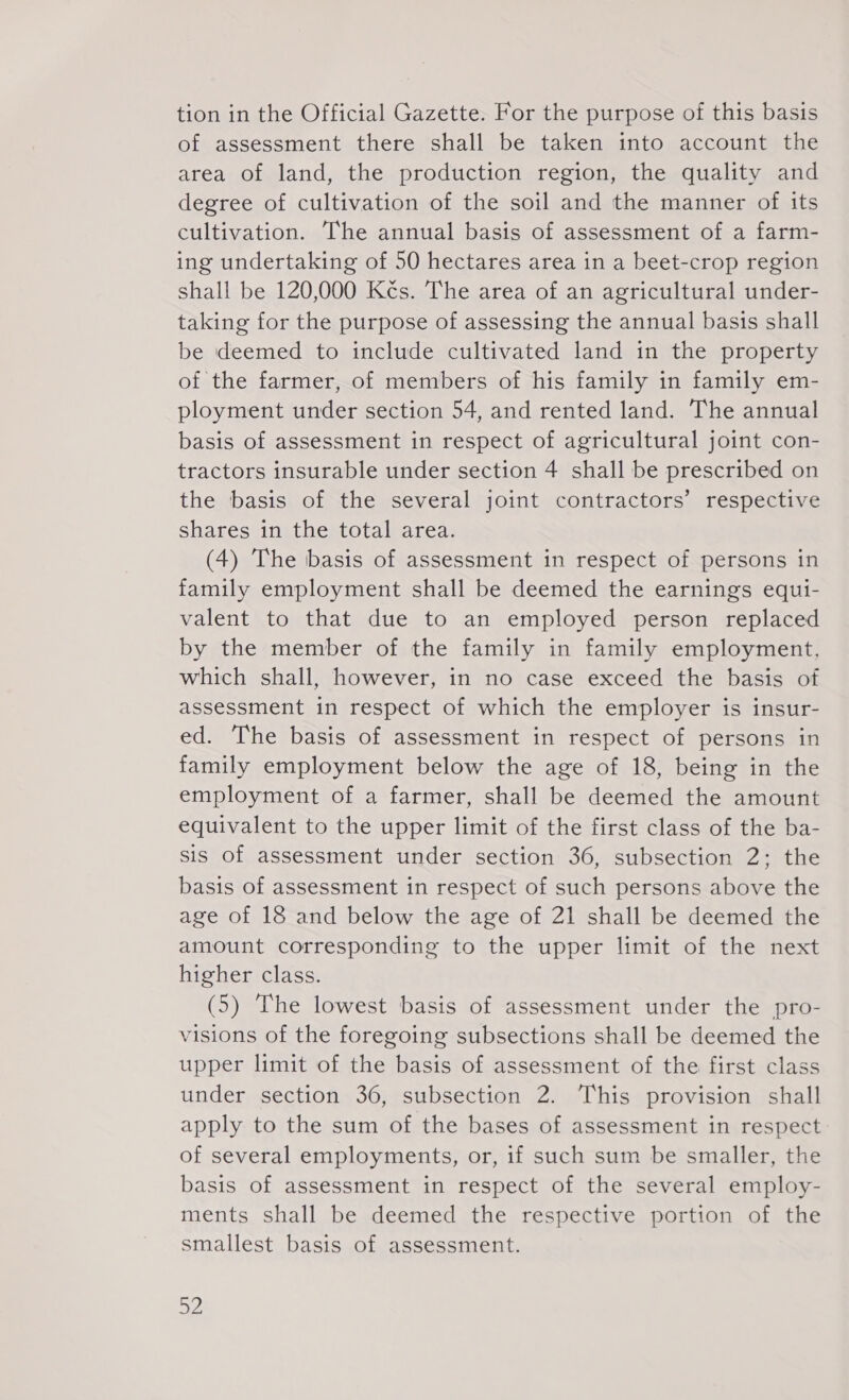 tion in the Official Gazette. For the purpose of this basis of assessment there shall be taken into account the area of land, the production region, the quality and degree of cultivation of the soil and the manner of its cultivation. The annual basis of assessment of a farm- ing undertaking of 50 hectares area in a beet-crop region shall be 120,000 Kčs. The area of an agricultural under- taking for the purpose of assessing the annual basis shall be deemed to include cultivated land in the property of the farmer, of members of his family in family em- ployment under section 54, and rented land. The annual basis of assessment in respect of agricultural joint con- tractors insurable under section 4 shall be prescribed on the basis of the several joint contractors’ respective shares in the total area. (4) The basis of assessment in respect of persons in family employment shall be deemed the earnings egui- valent to that due to an employed person replaced by the member of the family in family employment, which shall, however, in no case exceed the basis of assessment in respect of which the employer is insur- ed. The basis of assessment in respect of persons in family employment below the age of 18, being in the employment of a farmer, shall be deemed the amount equivalent to the upper limit of the first class of the ba- sis of assessment under section 36, subsection 2; the basis of assessment in respect of such persons above the age of 18 and below the age of 21 shall be deemed the amount corresponding to the upper limit of the next higher class. (5) The lowest basis of assessment under the pro- visions of the foregoing subsections shall be deemed the upper limit of the basis of assessment of the first class under section 36, subsection 2. This provision shall apply to the sum of the bases of assessment in respect of several employments, or, if such sum be smaller, the basis of assessment in respect of the several employ- ments shall be deemed the respective portion of the smallest basis of assessment. 2