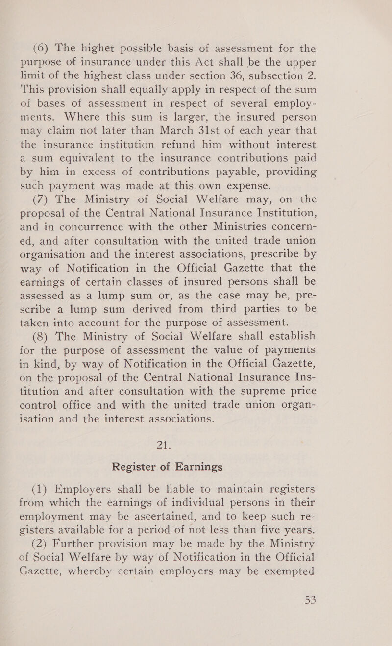 purpose of insurance under this Act shall be the upper limit of the highest class under section 36, subsection 2. This provision shall equally apply in respect of the sum of bases of assessment in respect of several employ- ments. Where this sum is larger, the insured person may claim not later than March 31st of each year that the insurance institution refund him without interest a sum equivalent to the insurance contributions paid by him in excess of contributions payable, providing such payment was made at this own expense. (7) The Ministry of Social Welfare may, on the proposal of the Central National Insurance Institution, and in concurrence with the other Ministries concern- ed, and after consultation with the united trade union organisation and the interest associations, prescribe by way of Notification in the Official Gazette that the earnings of certain classes of insured persons shall be assessed as a lump sum or, as the case may be, pre- scribe a lump sum derived from third parties to be taken into account for the purpose of assessment. (8) The Ministry of Social Welfare shall establish for the purpose of assessment the value of payments in kind, by way of Notification in the Official Gazette, on the proposal of the Central National Insurance Ins- titution and after consultation with the supreme price control office and with the united trade union organ- isation and the interest associations. Ze, Register of Earnings (1) Employers shall be liable to maintain registers from which the earnings of individual persons in their employment may be ascertained, and to keep such re- gisters available for a period of not less than five years. (2) Further provision may be made by the Ministry of Social Welfare by way of Notification in the Official Gazette, whereby certain employers may be exempted 5D