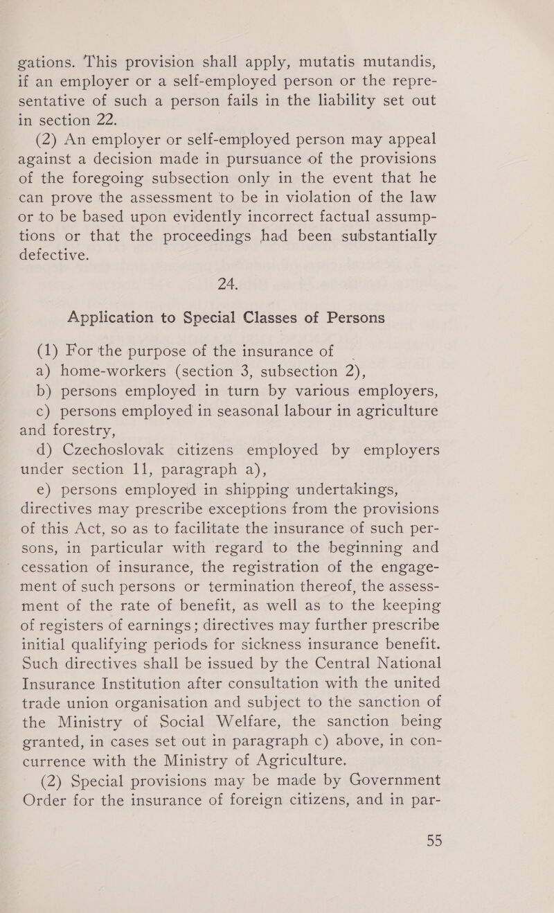 gations. This provision shall apply, mutatis mutandis, if an employer or a self-employed person or the repre- sentative of such a person fails in the liability set out in section 22. | (2) An employer or self-employed person may appeal against a decision made in pursuance of the provisions of the foregoing subsection only in the event that he can prove the assessment to be in violation of the law or to be based upon evidently incorrect factual assump- tions or that the proceedings had been substantially defective. 24. Application to Special Classes of Persons (1) For the purpose of the insurance of © a) home-workers (section 3, subsection 2), b) persons employed in turn by various employers, c) persons employed in seasonal labour in agriculture and forestry, d) Czechoslovak citizens employed by employers under section 11, paragraph a), e) persons employed in shipping undertakings, directives may prescribe exceptions from the provisions of this Act, so as to facilitate the insurance of such per- sons, in particular with regard to the beginning and | cessation of insurance, the registration of the engage- ment of such persons or termination thereof, the assess- ment of the rate of benefit, as well as to the keeping of registers of earnings; directives may further prescribe initial qualifying periods for sickness insurance benefit. Such directives shall be issued by the Central National Insurance Institution after consultation with the united trade union organisation and subject to the sanction of the Ministry of Social Welfare, the sanction being granted, in cases set out in paragraph c) above, in con- currence with the Ministry of Agriculture. (2) Special provisions may be made by Government Order for the insurance of foreign citizens, and in par-