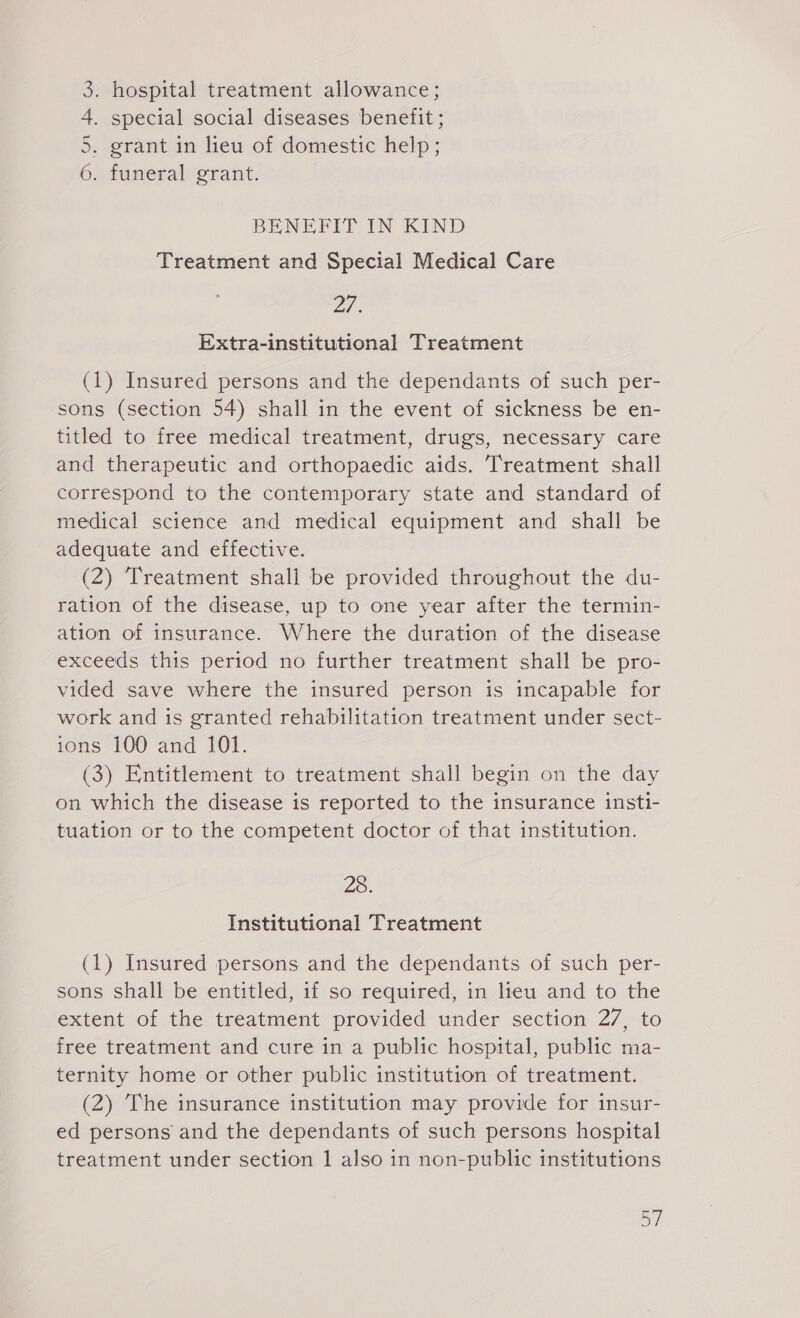 3. hospital treatment allowance; 4. special social diseases benefit ; 5. grant in lieu of domestic help; Omtuneralvorant. | BENEFIT IN KIND Treatment and Special Medical Care 27. Extra-institutional Treatment (1) Insured persons and the dependants of such per- sons (section 54) shall in the event of sickness be en- titled to free medical treatment, drugs, necessary care and therapeutic and orthopaedic aids. Treatment shall correspond to the contemporary state and standard of medical science and medical equipment and shall be adequate and effective. (2) ‘Treatment shall be provided throughout the du- ration of the disease, up to one year after the termin- ation of insurance. Where the duration of the disease exceeds this period no further treatment shall be pro- vided save where the insured person is incapable for work and is granted rehabilitation treatment under sect- ions 100 and 101. (3) Entitlement to treatment shall begin on the day on which the disease is reported to the insurance insti- tuation or to the competent doctor of that institution. Ze, Institutional Treatment (1) Insured persons and the dependants of such per- sons shall be entitled, if so required, in lieu and to the extent of the treatment provided under section 27, to free treatment and cure in a public hospital, public ma- ternity home or other public institution of treatment. (2) The insurance institution may provide for insur- ed persons and the dependants of such persons hospital treatment under section 1 also in non-public institutions