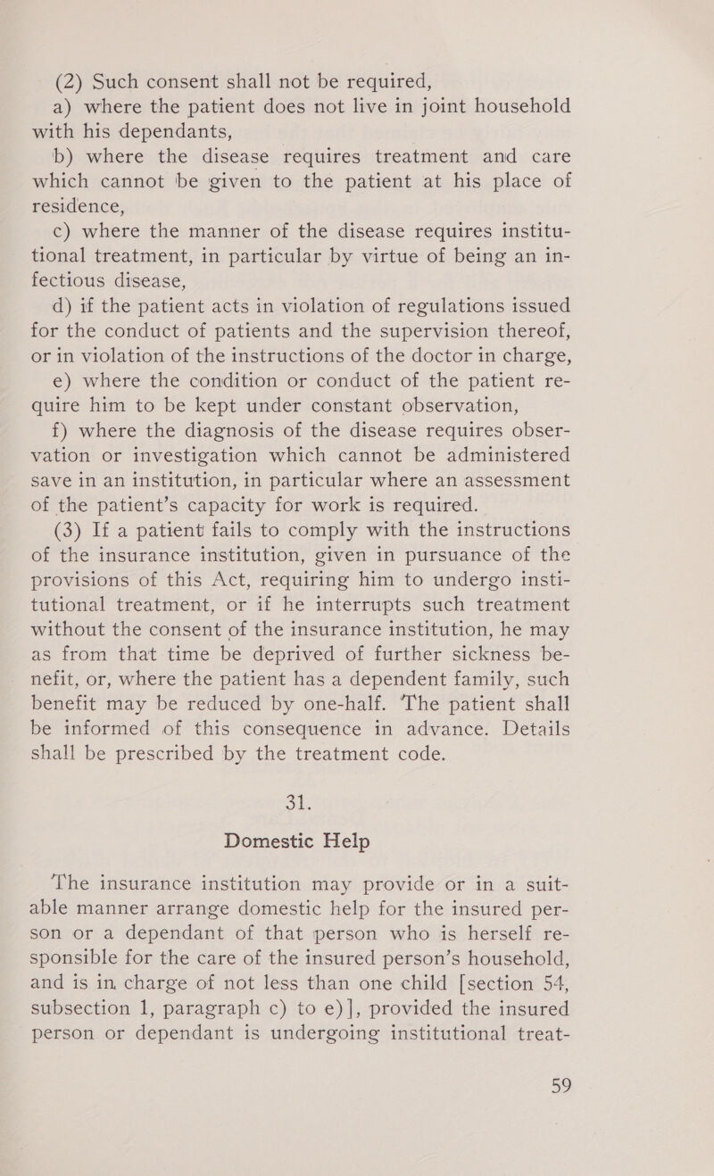 (2) Such consent shall not be required, a) where the patient does not live in joint household with his dependants, b) where the disease requires treatment and care which cannot be given to the patient at his place of residence, c) where the manner of the disease requires institu- tional treatment, in particular by virtue of being an in- fectious disease, d) if the patient acts in violation of regulations issued for the conduct of patients and the supervision thereof, or in violation of the instructions of the doctor in charge, e) where the condition or conduct of the patient re- quire him to be kept under constant observation, f) where the diagnosis of the disease requires obser- vation or investigation which cannot be administered save in an institution, in particular where an assessment of the patient’s capacity for work is required. (3) If a patient fails to comply with the instructions of the insurance institution, given in pursuance of the provisions of this Act, requiring him to undergo insti- tutional treatment, or if he interrupts such treatment without the consent of the insurance institution, he may as from that time be deprived of further sickness be- nefit, or, where the patient has a dependent family, such benefit may be reduced by one-half. ‘The patient shall be informed of this consequence in advance. Details shall be prescribed by the treatment code. ob. Domestic Help The insurance institution may provide or in a suit- able manner arrange domestic help for the insured per- son or a dependant of that person who is herself re- sponsible for the care of the insured person’s household, and is in charge of not less than one child [section 54, subsection 1, paragraph c) to e)], provided the insured person or dependant is undergoing institutional treat-