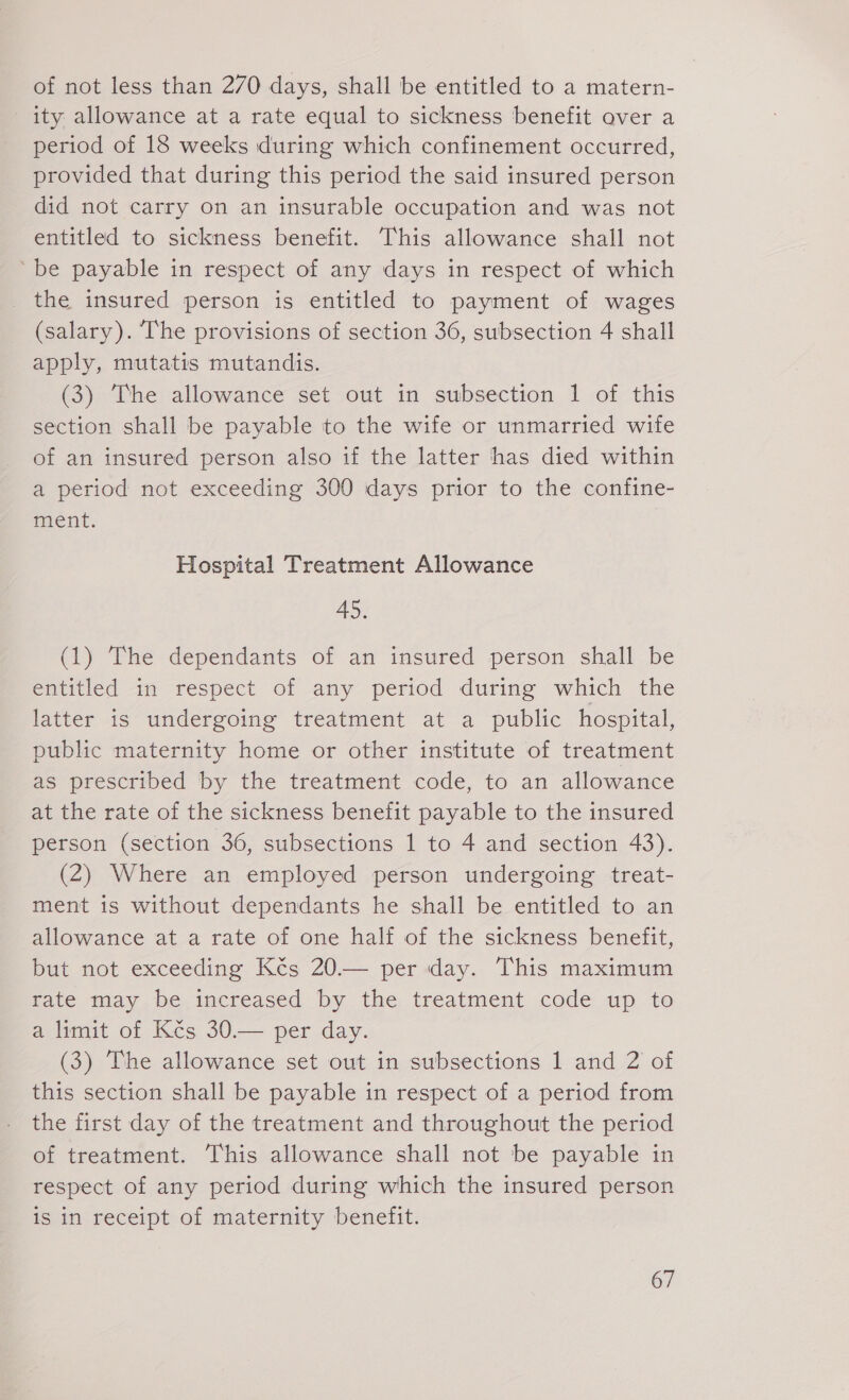 of not less than 270 days, shall be entitled to a matern- ity allowance at a rate equal to sickness benefit over a period of 18 weeks during which confinement occurred, provided that during this period the said insured person did not carry on an insurable occupation and was not entitled to sickness benefit. This allowance shall not ‘be payable in respect of any days in respect of which _ the insured person is entitled to payment of wages (salary). The provisions of section 36, subsection 4 shall apply, mutatis mutandis. (3) The allowance set out in subsection 1 of this section shall be payable to the wife or unmarried wife of an insured person also if the latter has died within a period not exceeding 300 days prior to the confine- ment. Hospital Treatment Allowance 45. (1) The dependants of an insured person shall be entitled in respect of any period during which the latter is undergoing treatment at a public hospital, public maternity home or other institute of treatment as prescribed by the treatment code, to an allowance at the rate of the sickness benefit payable to the insured person (section 36, subsections 1 to 4 and section 43). (2) Where an employed person undergoing treat- ment is without dependants he shall be entitled to an allowance at a rate of one half of the sickness benefit, but not exceeding Kčs 20.— per day. This maximum rate may be increased by the treatment code up to a limit of Kčs 30.— per day. (3) The allowance set out in subsections 1 and 2 of this section shall be payable in respect of a period from the first day of the treatment and throughout the period of treatment. This allowance shall not be payable in respect of any period during which the insured person is in receipt of maternity benefit.