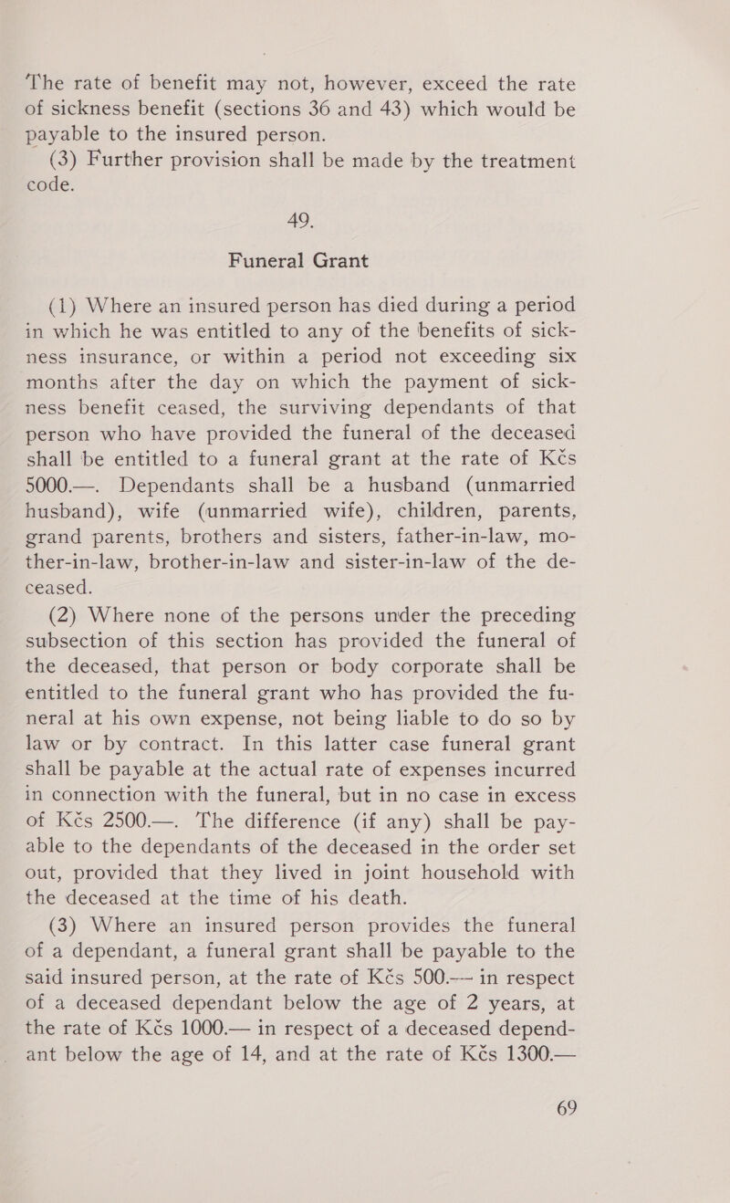 The rate of benefit may not, however, exceed the rate of sickness benefit (sections 36 and 43) which would be payable to the insured person. (3) Further provision shall be made by the treatment code. 49. Funeral Grant (1) Where an insured person has died during a period in which he was entitled to any of the benefits of sick- ness insurance, or within a period not exceeding six months after the day on which the payment of sick- ness benefit ceased, the surviving dependants of that person who have provided the funeral of the deceased shall be entitled to a funeral grant at the rate of Kčs 5000.—. Dependants shall be a husband (unmarried husband), wife (unmarried wife), children, parents, grand parents, brothers and sisters, father-in-law, mo- ther-in-law, brother-in-law and sister-in-law of the de- ceased. (2) Where none of the persons under the preceding subsection of this section has provided the funeral of the deceased, that person or body corporate shall be entitled to the funeral grant who has provided the fu- neral at his own expense, not being liable to do so by law or by contract. In this latter case funeral grant shall be payable at the actual rate of expenses incurred in connection with the funeral, but in no case in excess of Kčs 2500.—. The difference (if any) shall be pay- able to the dependants of the deceased in the order set out, provided that they lived in joint household with the deceased at the time of his death. (3) Where an insured person provides the funeral of a dependant, a funeral grant shall be payable to the said insured person, at the rate of Kčs 500.—— in respect of a deceased dependant below the age of 2 years, at the rate of Kčs 1000.— in respect of a deceased depend- ant below the age of 14, and at the rate of Kčs 1300.—