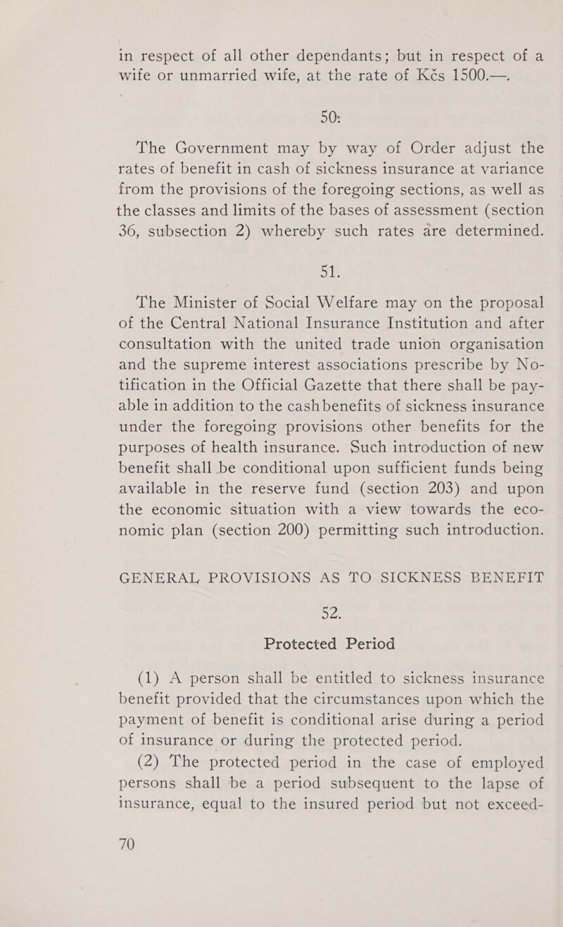 in respect of all other dependants; but in respect of a wife or unmarried wife, at the rate of Kés 1500.—. 50: The Government may by way of Order adjust the rates of benefit in cash of sickness insurance at variance from the provisions of the foregoing sections, as well as the classes and limits of the bases of assessment (section 36, subsection 2) whereby such rates are determined. is The Minister of Social Welfare may on the proposal of the Central National Insurance Institution and after consultation with the united trade union organisation and the supreme interest associations prescribe by No- tification in the Official Gazette that there shall be pay- able in addition to the cashbenefits of sickness insurance under the foregoing provisions other benefits for the purposes of health insurance. Such introduction of new benefit shall be conditional upon sufficient funds being available in the reserve fund (section 203) and upon the economic situation with a view towards the eco- nomic plan (section 200) permitting such introduction. GENERAL PROVISIONS AS TO SICKNESS BENEFIT 52: Protected Period (1) A person shall be entitled to sickness insurance benefit provided that the circumstances upon which the payment of benefit is conditional arise during a period of insurance or during the protected period. (2) The protected period in the case of employed persons shall be a period subsequent to the lapse of insurance, equal to the insured period but not exceed-