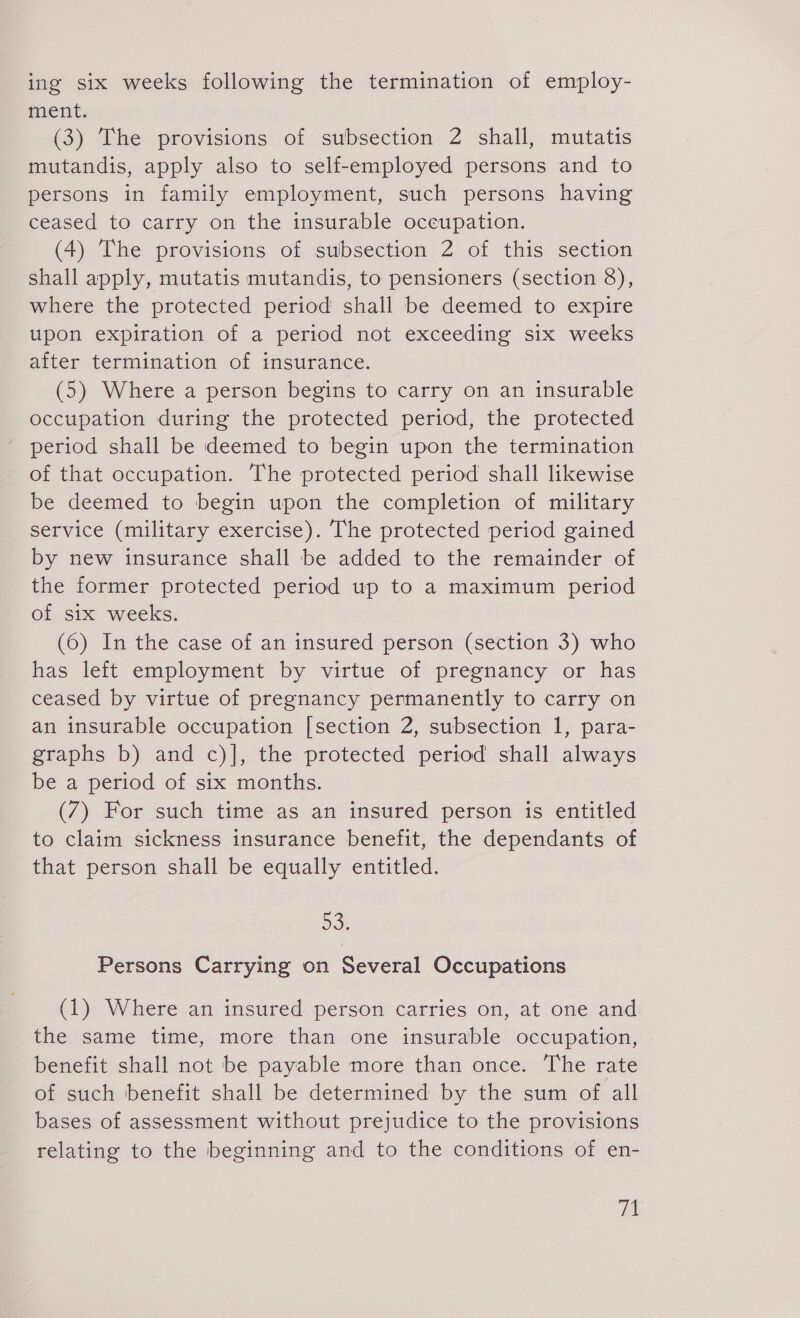 ing six weeks following the termination of employ- ment. (3) The provisions of subsection 2 shall, mutatis mutandis, apply also to self-employed persons and to persons in family employment, such persons having ceased to carry on the insurable occupation. (4) The provisions of subsection 2 of this section shall apply, mutatis mutandis, to pensioners (section 8), where the protected period shall be deemed to expire upon expiration of a period not exceeding six weeks after termination of insurance. (5) Where a person begins to carry on an insurable occupation during the protected period, the protected period shall be deemed to begin upon the termination of that occupation. The protected period shall likewise be deemed to begin upon the completion of military service (military exercise). The protected period gained by new insurance shall be added to the remainder of the former protected period up to a maximum period of six weeks. (6) In the case of an insured person (section 3) who has left employment by virtue of pregnancy or has ceased by virtue of pregnancy permanently to carry on an insurable occupation [section 2, subsection 1, para- graphs b) and c)], the protected period shall always be a period of six months. (7) For such time as an insured person is entitled to claim sickness insurance benefit, the dependants of that person shall be equally entitled. 53. Persons Carrying on Several Occupations (1) Where an insured person carries on, at one and the same time, more than one insurable occupation, benefit shall not be payable more than once. The rate of such benefit shall be determined by the sum of all bases of assessment without prejudice to the provisions relating to the beginning and to the conditions of en-