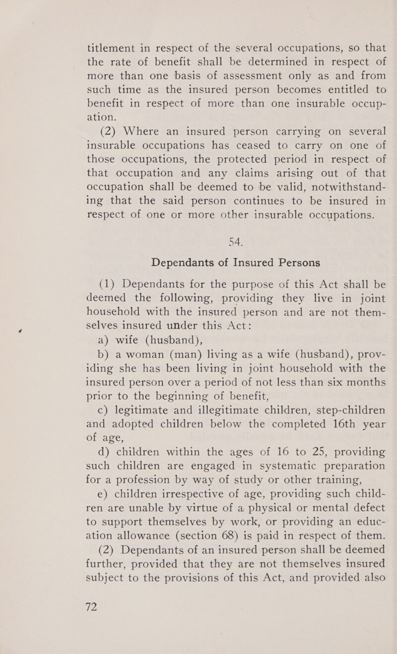 titlement in respect of the several occupations, so that the rate of benefit shall be determined in respect of more than one basis of assessment only as and from such time as the insured person becomes entitled to benefit in respect of more than one insurable occup- ation. (2) Where an insured person carrying on several insurable occupations has ceased to carry on one of those occupations, the protected period in respect of that occupation and any claims arising out of that occupation shall be deemed to be valid, notwithstand- ing that the said person continues to be insured in respect of one or more other insurable occupations. 54. Dependants of Insured Persons (1) Dependants for the purpose of this Act shall be deemed the following, providing they live in joint household with the insured person and are not them- selves insured under this Act: a) wife (husband), b) a woman (man) living as a wife (husband), prov- iding she has been living in joint household with the insured person over a period of not less than six months prior to the beginning of benefit, c) legitimate and illegitimate children, step-children and adopted children below the completed 16th year of age, d) children within the ages of 16 to 25, providing such children are engaged in systematic preparation for a profession by way of study or other training, e) children irrespective of age, providing such child- ren are unable by virtue of a physical or mental defect to support themselves by work, or providing an educ- ation allowance (section 68) is paid in respect of them. (2) Dependants of an insured person shall be deemed further, provided that they are not themselves insured subject to the provisions of this Act, and provided also 7