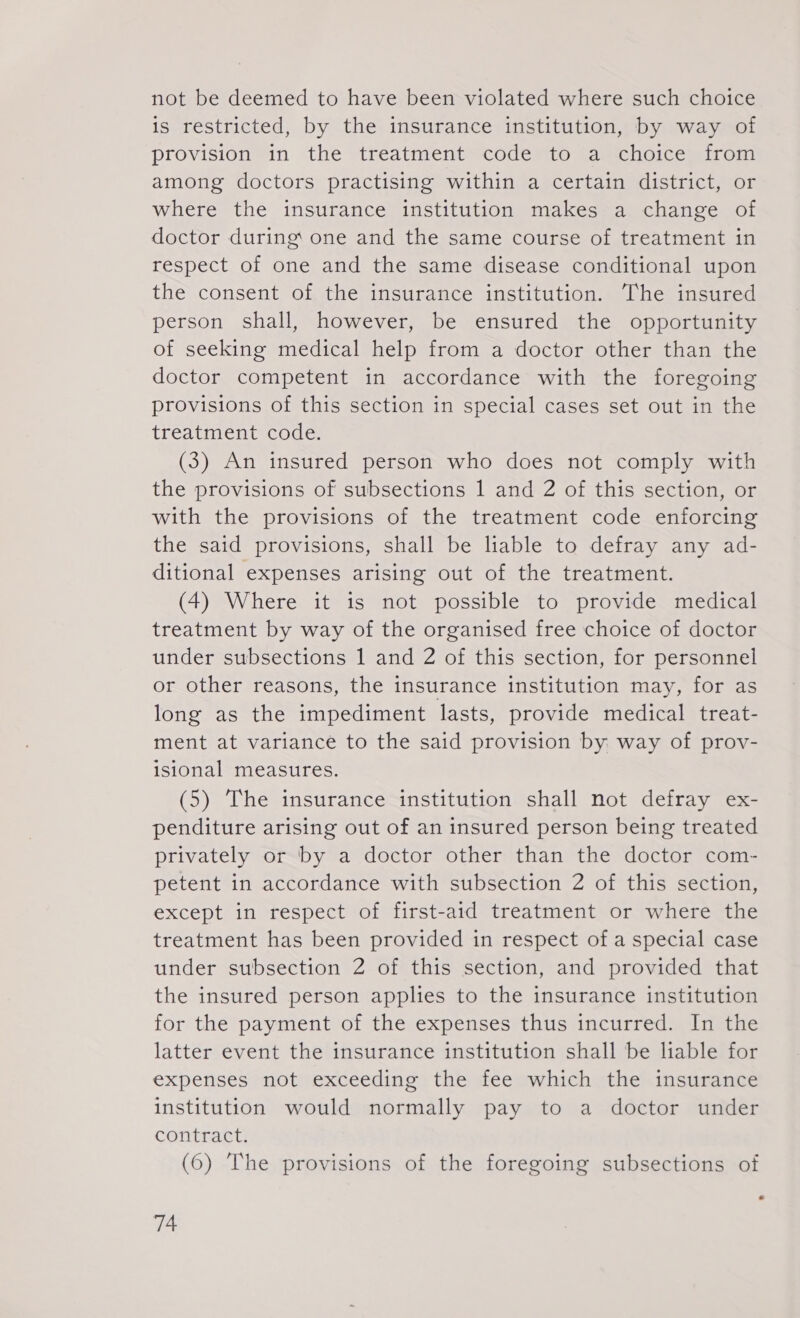 not be deemed to have been violated where such choice is restricted, by the insurance institution, by way of provision in the treatment code to a choice from among doctors practising within a certain district, or where the insurance institution makes a change of doctor during one and the same course of treatment in respect of one and the same disease conditional upon the consent of the insurance institution. The insured person shall, however, be ensured the opportunity of seeking medical help from a doctor other than the doctor competent in accordance with the foregoing provisions of this section in special cases set out in the treatment code. (3) An insured person who does not comply with the provisions of subsections 1 and 2 of this section, or with the provisions of the treatment code enforcing the said provisions, shall be liable to defray any ad- ditional expenses arising out of the treatment. (4) Where it is not possible to provide medical treatment by way of the organised free choice of doctor under subsections 1 and 2 of this section, for personnel or other reasons, the insurance institution may, for as long as the impediment lasts, provide medical treat- ment at variance to the said provision by way of prov- isional measures. (5) The insurance institution shall not defray ex- penditure arising out of an insured person being treated privately or by a doctor other than the doctor com- petent in accordance with subsection 2 of this section, except in respect of first-aid treatment or where the treatment has been provided in respect of a special case under subsection 2 of this section, and provided that the insured person applies to the insurance institution for the payment of the expenses thus incurred. In the latter event the insurance institution shall be liable for expenses not exceeding the fee which the insurance institution would normally pay to a doctor under contract. (6) The provisions of the foregoing subsections of