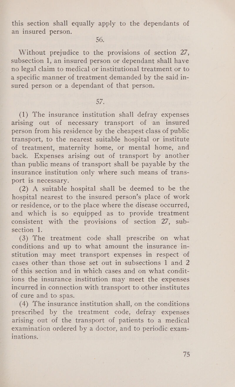 this section shall equally apply to the dependants of an insured person. 56. Without prejudice to the provisions of section 27, subsection 1, an insured person or dependant shall have no legal claim to medical or institutional treatment or to a specific manner of treatment demanded by the said in- sured person or a dependant of that person. 5/ (1) The insurance institution shall defray expenses arising out of necessary transport of an insured person from his residence ‘by the cheapest class of public transport, to the nearest suitable hospital or institute of treatment, maternity home, or mental home, and back. Expenses arising out of transport by another than public means of transport shall be payable by the insurance institution only where such means of trans- port is necessary. (2) A suitable hospital shall be deemed to be the hospital nearest to the insured person’s place of work or residence, or to the place where the disease occurred, and which is so equipped as to provide treatment consistent with the provisions of section 27, sub- section “1. (3) The treatment code. shall prescribe on what conditions and up to what amount the insurance in- stitution may meet transport expenses in respect of cases other than those set out in subsections 1 and 2 of this section and in which cases and on what condit- ions the insurance institution may meet the expenses incurred in connection with transport to other institutes of cure and to spas. (4) The insurance institution shall, on the conditions prescribed by the treatment code, defray expenses arising out of the transport of patients to a medical examination ordered by a doctor, and to periodic exam- inations.