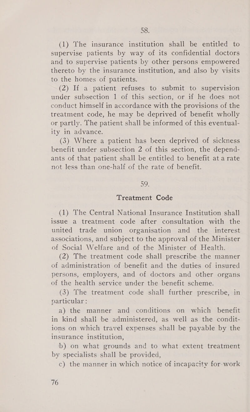 58. (1) The insurance institution shall be entitled to supervise patients by way of its confidential doctors and to supervise patients by other persons empowered thereto by the insurance institution, and also by visits to the homes of patients. (2) If a patient refuses to submit to supervision under subsection 1 of this section, or if he does not conduct himself in accordance with the provisions of the treatment code, he may be deprived of benefit wholly or partly. The patient shall be informed of this eventual- ity in advance. (3) Where a patient has been deprived of sickness benefit under subsection 2 of this section, the depend- ants of that patient shall be entitled to benefit at a rate not less than one-half of the rate of benefit. 4 Un Treatment Code (1) The Central National Insurance Institution shall issue a treatment code after consultation with the united trade union organisation and the interest associations, and subject to the approval of the Minister of Social Welfare and of the Minister of Health. (2) The treatment code shall prescribe the manner of administration of benefit and the duties of insured persons, employers, and of doctors and other organs of the health service under the benefit scheme. (3) The treatment code shall further prescribe, in particular: a) the manner and conditions on which benefit in kind shall be administered, as well as the condit- 10ns on which travel expenses shall be payable by the insurance institution, b) on what grounds and to what extent treatment by specialists shall be provided, c) the manner in which notice of incapacitv for-work