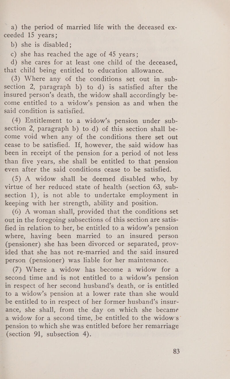 a) the period of married life with the deceased ex- weeded 15 years; b) she is disabled; c) she has reached the age of 45 years; d) she cares for at least one child of the deceased, that child being entitled to education allowance. (3) Where any of the conditions set out in sub- section 2, paragraph b) to d) is satisfied after the insured person’s death, the widow shall accordingly be- come entitled to a widow’s pension as and when the said condition is satisfied. (4) Entitlement to a widow’s pension under sub- section 2, paragraph b) to d) of this section shall be- come void when any of the conditions there set out cease to be satisfied. If, however, the said widow has been in receipt of the pension for a period of not less than five years, she shall be entitled to that pension even after the said conditions cease to be satisfied. (5) A widow shall be deemed disabled who, by virtue of her reduced state of health (section 63, sub- section 1), is not able to undertake employment in keeping with her strength, ability and position. (6) A woman shall, provided that the conditions set out in the foregoing subsections of this section are satis- fied in relation to her, be entitled to a widow’s pension where, having been married to an insured person (pensioner) she has been divorced or separated, prov- ided that she has not re-married and the said insured person (pensioner) was liable for her maintenance. (7) Where a widow has become a widow for a second time and is not entitled to a widow’s pension in respect of her second husband’s death, or is entitled to a widow’s pension at a lower rate than she would be entitled to in respect of her former husband’s insur- ance, she shall, from the day on which she became a widow for a second time, be entitled to the widows’ pension to which she was entitled before her remarriage (section 91, subsection 4).