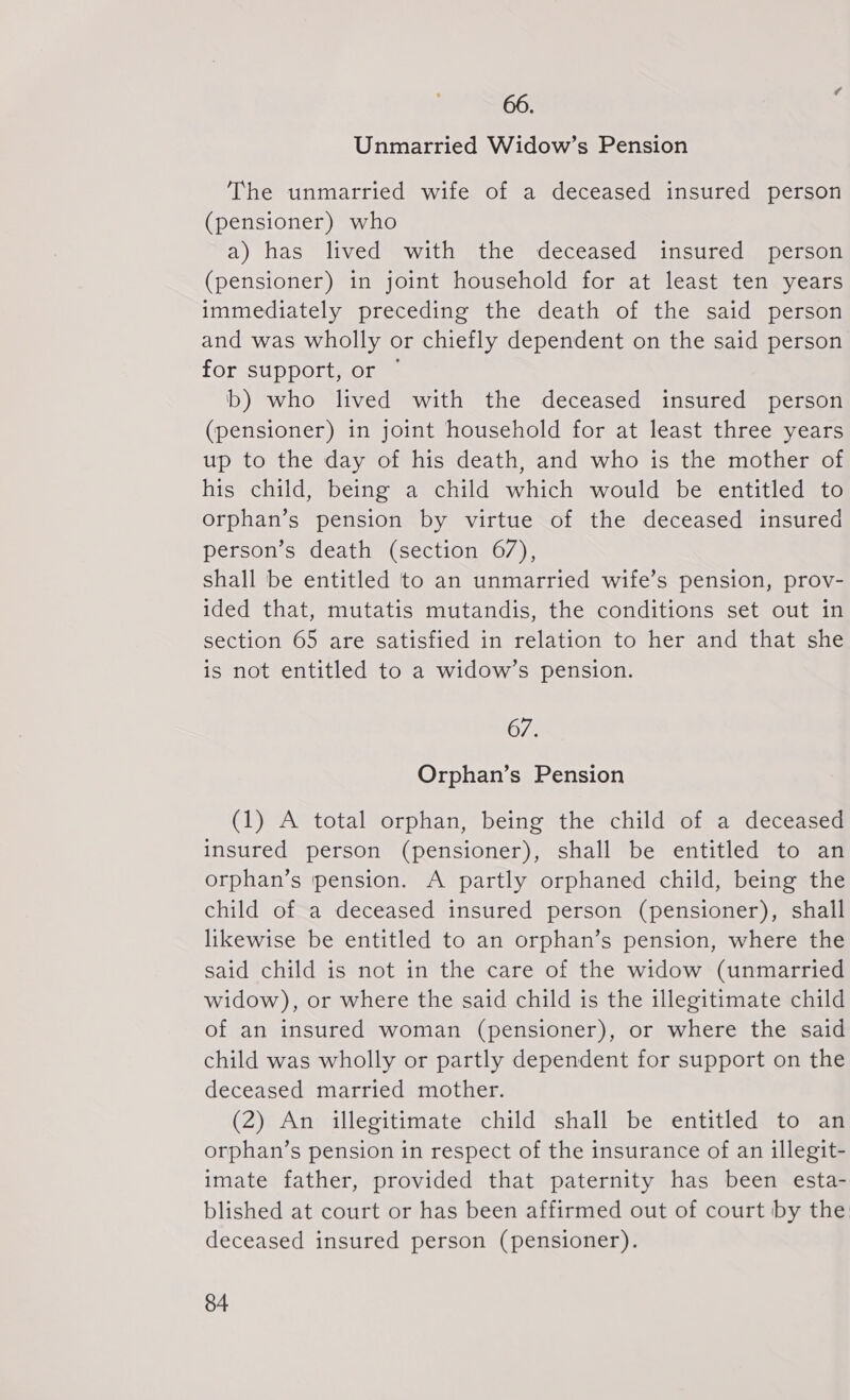 66. Unmarried Widow’s Pension The unmarried wife of a deceased insured person (pensioner) who a) has lived with the deceased insured person (pensioner) in joint household for at least ten years immediately preceding the death of the said person and was wholly or chiefly dependent on the said person for support, or © b) who lived with the deceased insured person (pensioner) in joint household for at least three years up to the day of his death, and who is the mother of his child, being a child which would be entitled to orphan's pension by virtue of the deceased insured person’s death (section 67), shall be entitled to an unmarried wife’s pension, prov- ided that, mutatis mutandis, the conditions set out in section 65 are satisfied in relation to her and that she is not entitled to a widow’s pension. 67. Orphan’s Pension (1) A total orphan, being the child of a deceased insured person (pensioner), shall be entitled to an orphan’s pension. A partly orphaned child, being the child of a deceased insured person (pensioner), shall likewise be entitled to an orphan’s pension, where the said child is not in the care of the widow (unmarried widow), or where the said child is the illegitimate child of an insured woman (pensioner), or where the said child was wholly or partly dependent for support on the deceased married mother. (2) An illegitimate child shall be entitled to an orphan’s pension in respect of the insurance of an illegit- imate father, provided that paternity has been esta- blished at court or has been affirmed out of court by the deceased insured person (pensioner).