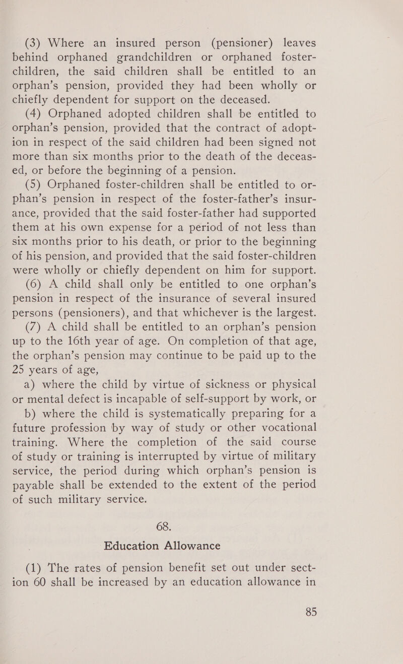 (3) Where an insured person (pensioner) leaves behind orphaned grandchildren or orphaned foster- children, the said children shall be entitled to an orphan’s pension, provided they had been wholly or chiefly dependent for support on the deceased. (4) Orphaned adopted children shall be entitled to orphan’s pension, provided that the contract of adopt- 10n in respect of the said children had been signed not more than six months prior to the death of the deceas- ed, or before the beginning of a pension. (5) Orphaned foster-children shall be entitled to or- phan’s pension in respect of the foster-father’s insur- ance, provided that the said foster-father had supported them at his own expense for a period of not less than six months prior to his death, or prior to the beginning of his pension, and provided that the said foster-children were wholly or chiefly dependent on him for support. (6) A child shall only be entitled to one orphan’s pension in respect of the insurance of several insured persons (pensioners), and that whichever is the largest. (7) A child shall be entitled to an orphan’s pension up to the 16th year of age. On completion of that age, the orphan’s pension may continue to be paid up to the 25 years of age, a) where the child by virtue of sickness or physical or mental defect is incapable of self-support by work, or b) where the child is systematically preparing for a future profession by way of study or other vocational training. Where the completion of the said course of study or training is interrupted by virtue of military service, the period during which orphan’s pension is payable shall be extended to the extent of the period of such military service. 68. Education Allowance (1) The rates of pension benefit set out under sect- ion 60 shall be increased by an education allowance in