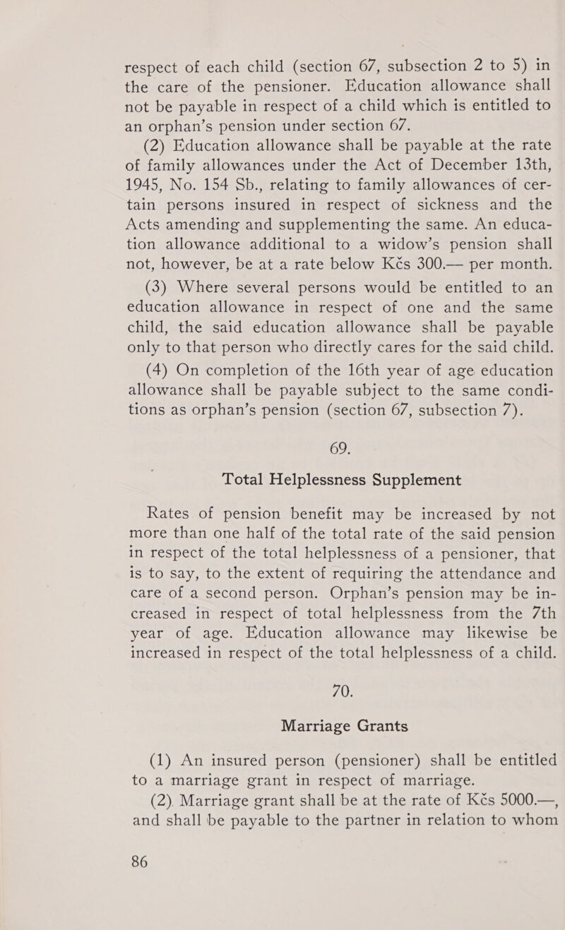 respect of each child (section 67, subsection 2 to 5) in the care of the pensioner. Education allowance shall not be payable in respect of a child which is entitled to an orphan’s pension under section 67. (2) Education allowance shall be payable at the rate of family allowances under the Act of December 13th, 1945, No. 154 Sb., relating to family allowances of cer- tain persons insured in respect of sickness and the Acts amending and supplementing the same. An educa- tion allowance additional to a widow’s pension shall not, however, be at a rate below Kčs 300.— per month. (3) Where several persons would be entitled to an education allowance in respect of one and the same child, the said education allowance shall be payable only to that person who directly cares for the said child. (4) On completion of the 16th year of age education allowance shall be payable subject to the same condi- tions as orphan’s pension (section 67, subsection 7). 69., Total Helplessness Supplement Rates of pension benefit may be increased by not more than one half of the total rate of the said pension in respect of the total helplessness of a pensioner, that is to say, to the extent of reguiring the attendance and care of a second person. Orphan's pension may be in- creased in respect of total helplessness from the 7th year of age. Education allowance may likewise be increased in respect of the total helplessness of a child. 70. Marriage Grants (1) An insured person (pensioner) shall be entitled to a marriage grant in respect of marriage. (2). Marriage grant shall be at the rate of Kčs 5000.—, and shall be payable to the partner in relation to whom