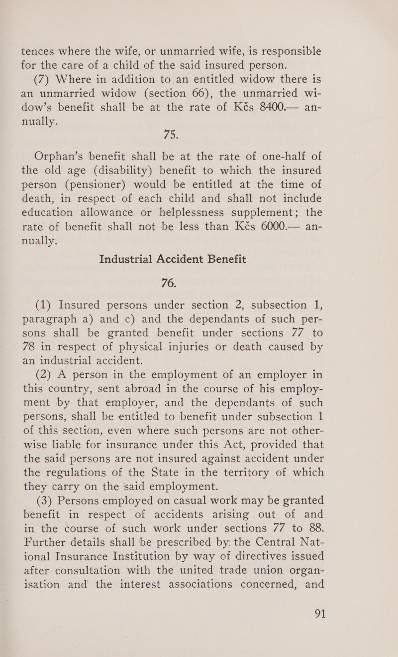 tences where the wife, or unmarried wife, is responsible for the care of a child of the said insured person. (7) Where in addition to. an entitled widow there is an unmarried widow (section 66), the unmarried wi- dow’s benefit shall be at the rate of Kčs 8400.— an- nually. 75. Orphan’s benefit shall be at the rate of one-half of the old age (disability) benefit to which the insured person (pensioner) would be entitled at the time of death, in respect of each child and shall not include education allowance or helplessness supplement; the rate of benefit shall not be less than Kčs 6000.— an- nually. Industrial Accident Benefit 76. (1) Insured persons under section 2, subsection 1, paragraph a) and c) and the dependants of such per- sons shall be granted benefit under sections 77 to /8 in respect of physical injuries or death caused by an industrial accident. (2) A person in the employment of an employer in this country, sent abroad in the course of his employ- ment by that employer, and the dependants of such persons, shall be entitled to benefit under subsection 1 of this section, even where such persons are not other- wise liable for insurance under this Act, provided that the said persons are not insured against accident under the regulations of the State in the territory of which they carry on the satd employment. | (3) Persons employed on casual work may be granted benefit in respect of accidents arising out of and in the course of such work under sections 77 to 88. Further details shall be prescribed by the Central Nat- ional Insurance Institution by way of directives issued after consultation with the united trade union organ- isation and the interest associations concerned, and