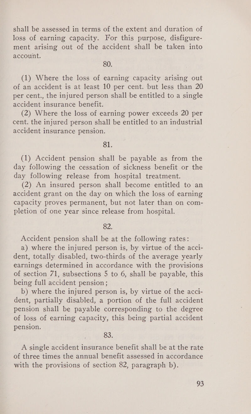 shall be assessed in terms of the extent and duration of loss of earning capacity. For this purpose, disfigure- ment arising out of the accident shall be taken into account. 80. (1) Where the loss of earning capacity arising out of an accident is at least 10 per cent. but less than 20 per cent., the injured person shall be entitled to a single accident insurance benefit. (2) Where the loss of earning power exceeds 20 per cent. the injured person shall be entitled to an Pe To accident insurance pension. 81. (1) Accident pension shall be payable as from the day following the cessation of sickness benefit or the day following release from hospital treatment. (2) An insured person shall become entitled to an accident grant on the day on which the loss of earning capacity proves permanent, but not later than on com- pletion of one year since release from hospital. 82. Accident pension shall be at the following rates: a) where the injured person is, by virtue of the acci- dent, totally disabled, two-thirds of the average yearly earnings determined in accordance with the provisions of section 71, subsections 5 to 6, shall be payable, this being full accident pension ; b) where the injured person is, by virtue of the acci- dent, partially disabled, a portion of the full accident pension shall be payable corresponding to the degree of loss of earning capacity, this being partial accident pension. 83. A single accident insurance benefit shall be at the rate of three times the annual benefit assessed in accordance with the provisions of section 82, paragraph b).