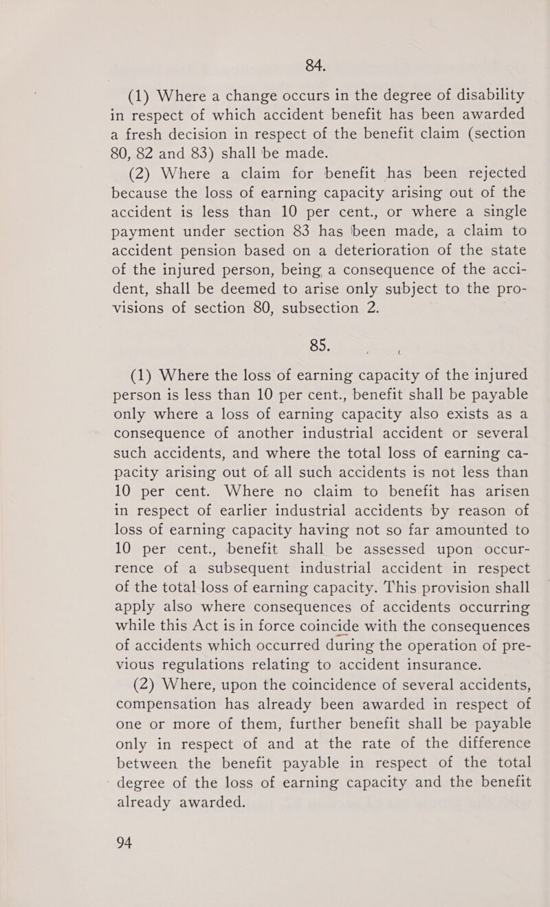 84. (1) Where a change occurs in the degree of disability in respect of which accident benefit has been awarded a fresh decision in respect of the benefit claim (section 80, 82 and 83) shall be made. (2) Where a claim for benefit has been rejected because the loss of earning capacity arising out of the accident is less than 10 per cent., or where a single payment under section 83 has been made, a claim to accident pension based on a deterioration of the state of the injured person, being a consequence of the acci- dent, shall be deemed to arise only subject to the pro- visions of section 80, subsection 2. 85. (1) Where the loss of earning capacity of the injured person is less than 10 per cent., benefit shall be payable only where a loss of earning capacity also exists as a consequence of another industrial accident or several such accidents, and where the total loss of earning ca- pacity arising out of all such accidents is not less than 10 per cent. Where no claim to benefit has arisen in respect of earlier industrial accidents by reason of loss of earning capacity having not so far amounted to 10 per cent., benefit shall be assessed upon occur- rence of a subsequent industrial accident in respect of the total loss of earning capacity. This provision shall apply also where consequences of accidents occurring while this Act is in force coincide with the consequences of accidents which occurred during the operation of pre- vious regulations relating to accident insurance. (2) Where, upon the coincidence of several accidents, compensation has already been awarded in respect of one or more of them, further benefit shall be payable only in respect of and at the rate of the difference between the benefit payable in respect of the total -degree of the loss of earning capacity and the benefit already awarded. (