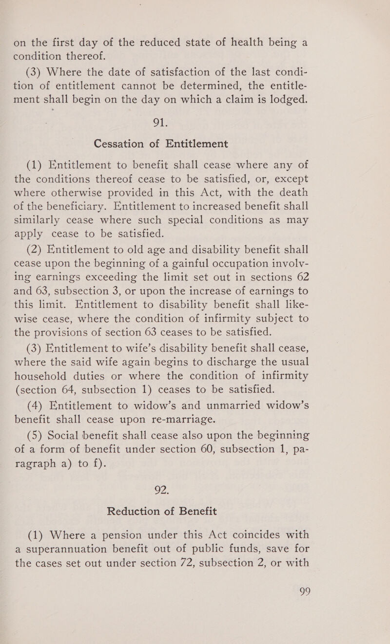 on the first day of the reduced state of health being a condition thereof. (3) Where the date of satisfaction of the last condi- tion of entitlement cannot be determined, the entitle- ment shall begin on the day on which a claim is lodged. 91. Cessation of Entitlement (1) Entitlement to benefit shall cease where any of the conditions thereof cease to be satisfied, or, except where otherwise provided in this Act, with the death of the beneficiary. Entitlement to increased benefit shall similarly cease where such special conditions as may apply cease to be satisfied. (2) Entitlement to old age and disability benefit shall cease upon the beginning of a gainful occupation involv- ing earnings exceeding the limit set out in sections 62 and 63, subsection 3, or upon the increase of earnings to this limit. Entitlement to disability benefit shall like- wise cease, where the condition of infirmity subject to the provisions of section 63 ceases to be satisfied. (3) Entitlement to wife’s disability benefit shall cease, where the said wife again begins to discharge the usual household duties or where the condition of infirmity (section 64, subsection 1) ceases to be satisfied. (4) Entitlement to widow’s and unmarried widow’s benefit shall cease upon re-marriage. (5) Social benefit shall cease also upon the beginning of a form of benefit under section 60, subsection 1, pa- ragraph a) to f). 92. Reduction of Benefit (1) Where a pension under this Act coincides with a superannuation benefit out of public funds, save for