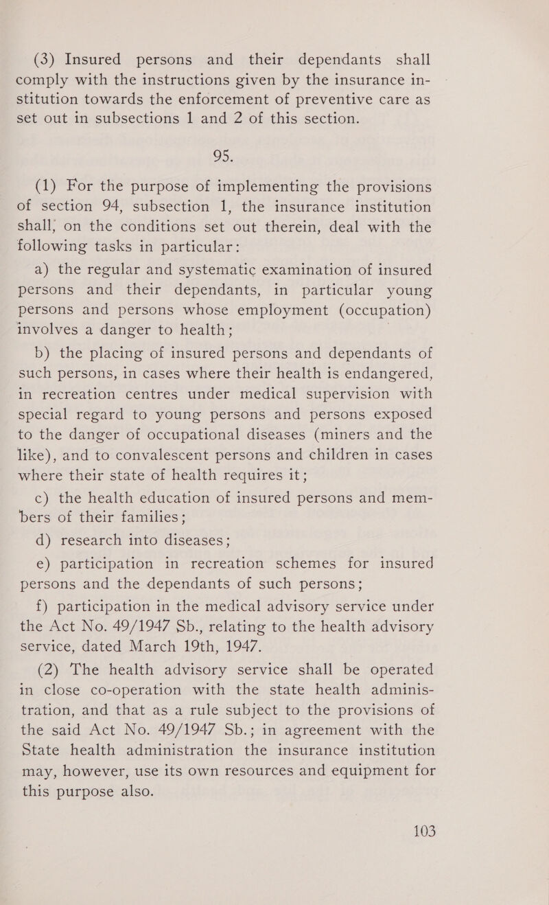 (3) Insured persons and their dependants shall comply with the instructions given by the insurance in- stitution towards the enforcement of preventive care as set out in subsections 1 and 2 of this section. o&gt; (1) For the purpose of implementing the provisions of section 94, subsection 1, the insurance institution shall; on the conditions set out therein, deal with the following tasks in particular: a) the regular and systematic examination of insured persons and their dependants, in particular young persons and persons whose employment (occupation) involves a danger to health; b) the placing of insured persons and dependants of such persons, in cases where their health is endangered, in recreation centres under medical supervision with special regard to young persons and persons exposed to the danger of occupational diseases (miners and the like), and to convalescent persons and children in cases where their state of health requires it; c) the health education of insured persons and mem- bers of their families; d) research into diseases; e) participation in recreation schemes for insured persons and the dependants of such persons; f) participation in the medical advisory service under the Act No. 49/1947 Sb., relating to the health advisory service, dated March 19th, 1947. (2) The health advisory service shall be operated in close co-operation with the state health adminis- tration, and that as a rule subject to the provisions of the said Act No. 49/1947 Sb.; in agreement with the State health administration the insurance institution may, however, use its own resources and equipment for this purpose also.