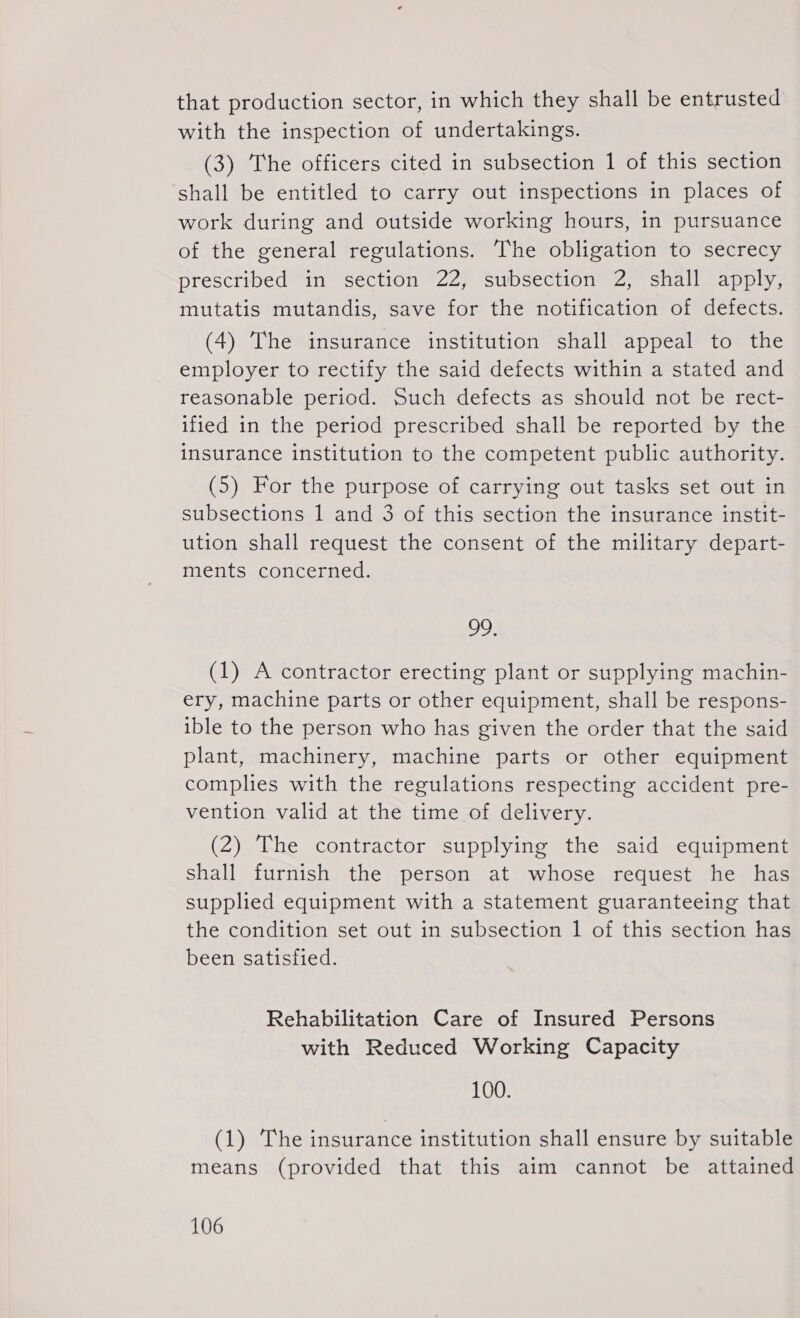 that production sector, in which they shall be entrusted with the inspection of undertakings. (3) The officers cited in subsection 1 of this section shall be entitled to carry out inspections in places of work during and outside working hours, in pursuance of the general regulations. The obligation to secrecy prescribed in section 22, subsection 2, shall apply, mutatis mutandis, save for the notification of defects. (4) The insurance institution shall appeal to the employer to rectify the said defects within a stated and reasonable period. Such defects as should not be rect- ified in the period prescribed shall be reported by the insurance institution to the competent public authority. (5) For the purpose of carrying out tasks set out in subsections 1 and 3 of this section the insurance instit- ution shall request the consent of the military depart- ments concerned. 99 (1) A contractor erecting plant or supplying machin- ery, machine parts or other eguipment, shall be respons- ible to the person who has given the order that the said plant, machinery, machine parts or other eguipment complies with the regulations respecting accident pre- vention valid at the time of delivery. (2) The contractor supplying the said eguipment shall furnish the person at whose reguest he has supplied equipment with a statement guaranteeing that the condition set out in subsection 1 of this section has been satisfied. Rehabilitation Care of Insured Persons with Reduced Working Capacity 100. (1) The insurance institution shall ensure by suitable means (provided that this aim cannot be attained