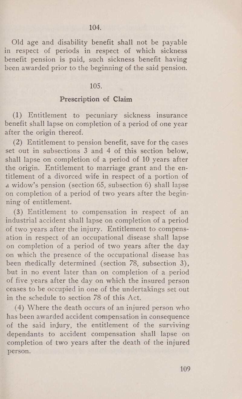 104. Old age and disability benefit shall not be payable in respect of periods in respect of which sickness benefit pension is paid, such sickness benefit having been awarded prior to the beginning of the said pension. 105: Prescription of Claim (1) Entitlement to pecuniary sickness insurance benefit shall lapse on completion of a period of one year after the origin thereof. (2) Entitlement to pension benefit, save for the cases set out in subsections 3 and 4 of this section below, shall lapse on completion of a period of 10 years after the origin. Entitlement to marriage grant and the en- titlement of a divorced wife in respect of a portion of a widow's pension (section 65, subsection 6) shall lapse on completion of a period of two years after the begin- ning of entitlement. (3) Entitlement to compensation in respect of an industrial accident shall lapse on completion of a period of two years after the injury. Entitlement to compens- ation in respect of an occupational disease shall lapse on completion of a period of two years after the day on which the presence of the occupational disease has been medically determined (section 78, subsection 3), but in no event later than on completion of a period of five years after the day on which the insured person ceases to be occupied in one of the undertakings set out in the schedule to section 78 of this Act. (4) Where the death occurs of an injured person who has been awarded accident compensation in conseguence of the said injury, the entitlement of the surviving dependants to accident compensation shall lapse on completion of two years after the death of the injured person.