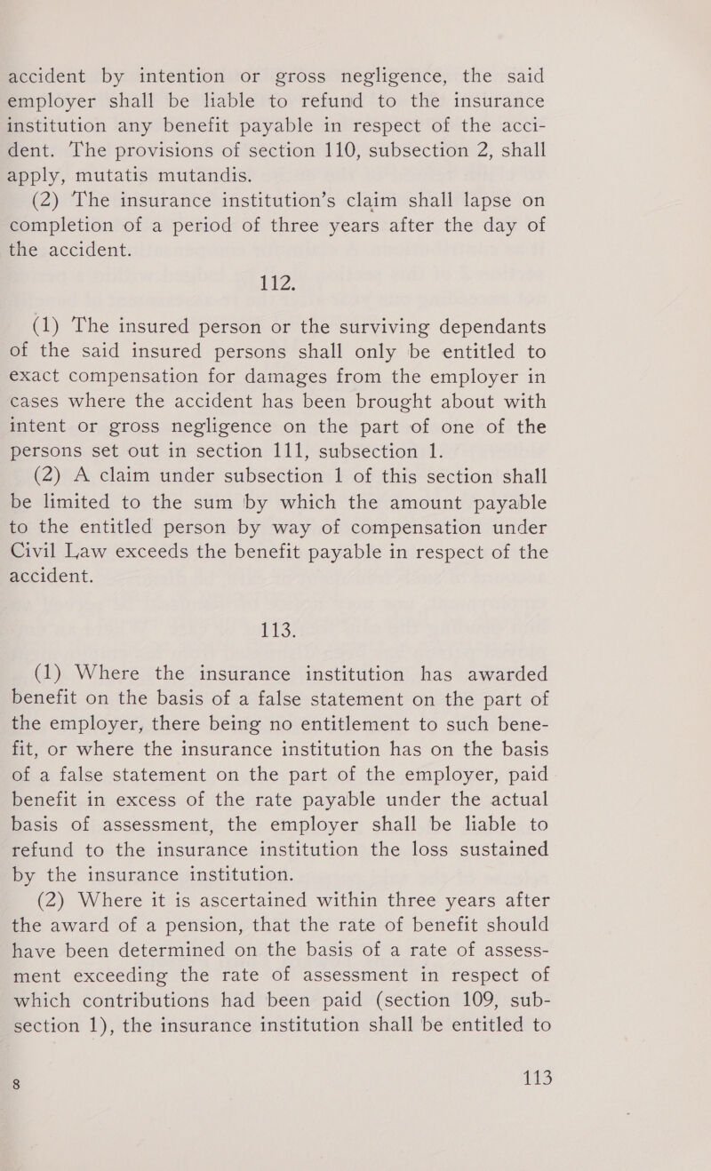 accident by intention or gross negligence, the said employer shall be liable to refund to the insurance institution any benefit payable in respect of the acci- dent. The provisions of section 110, subsection 2, shall apply, mutatis mutandis. (2) The insurance institution’s claim shall lapse on completion of a period of three years after the day of she:accident. itz. (1) The insured person or the surviving dependants of the said insured persons shall only be entitled to exact compensation for damages from the employer in cases where the accident has been brought about with intent or gross negligence on the part of one of the persons set out in section 111, subsection 1. (2) A claim under subsection 1 of this section shall be limited to the sum by which the amount payable to the entitled person by way of compensation under Civil Law exceeds the benefit payable in respect of the accident. VLS- (1) Where the insurance institution has awarded benefit on the basis of a false statement on the part of the employer, there being no entitlement to such bene- fit, or where the insurance institution has on the basis of a false statement on the part of the employer, paid benefit in excess of the rate payable under the actual basis of assessment, the employer shall be liable to refund to the insurance institution the loss sustained by the insurance institution. (2) Where it is ascertained within three years after the award of a pension, that the rate of benefit should have been determined on the basis of a rate of assess- ment exceeding the rate of assessment in respect of which contributions had been paid (section 109, sub- section 1), the insurance institution shall be entitled to