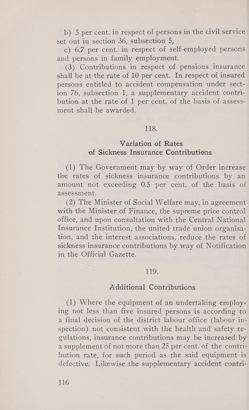 b) 5 per cent. in respect of persons in the civil service set out in section 36, subsection 5, c) 6.7 per cent. in respect of self-employed persons and ‘persons in family employment. (3) Contributions in respect of pensions insurance shall be at the rate of 10 per cent. In respect of insured persons entitled to accident compensation under sect- ion 76, subsection 1, a supplementary accident contri- bution at the rate of 1 per cent. of the basis of assess- ment shall be awarded. Wo.: Variation of Rates of Sickness Insurance Contributions (1) The Government may by way of Order increase the rates of sickness insurance contributions by an amount not exceeding 0.5 per cent. of the basis of assessment. (2) The Minister of Social Welfare may, in agreement with the Minister of Finance, the supreme price control office, and upon consultation with the Central National Insurance Institution, the united trade union organisa- tion, and the interest associations, reduce the rates of sickness insurance contributions by way of Notification in the Official Gazette. 119. Additional Contributions (1) Where the equipment of an undertaking employ- ing not less than five insured persons is according to a final decision of the district labour office (labour in- spection) not consistent with the health and safety re- gulations, insurance contributions may be increased by a supplement of not more than 25 per cent. of the contri- bution rate, for such period as the said equipment is defective. Likewise the supplementary accident contri-