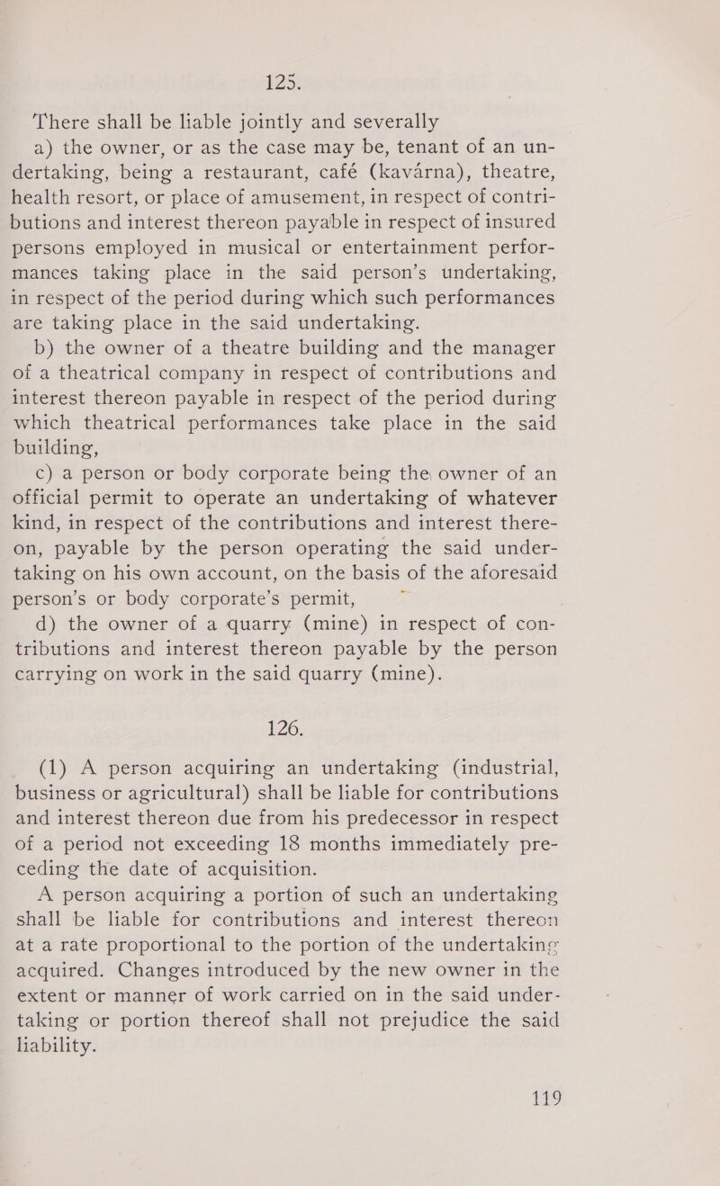 There shall be liable jointly and severally a) the owner, or as the case may be, tenant of an un- dertaking, being a restaurant, café (kavarna), theatre, health resort, or place of amusement, in respect of contri- butions and interest thereon payable in respect of insured persons employed in musical or entertainment perfor- mances taking place in the said person’s undertaking, in respect of the period during which such performances are taking place in the said undertaking. b) the owner of a theatre building and the manager of a theatrical company in respect of contributions and interest thereon payable in respect of the period during which theatrical performances take place in the said building, c) a person or body corporate being the owner of an official permit to operate an undertaking of whatever kind, in respect of the contributions and interest there- on, payable by the person operating the said under- taking on his own account, on the basis of the aforesaid person’s or body corporate’s permit, | d) the owner of a quarry (mine) in respect of con- tributions and interest thereon payable by the person carrying on work in the said quarry (mine). 126. (1) A person acguiring an undertaking (industrial, business or agricultural) shall be liable for contributions and interest thereon due from his predecessor in respect of a period not exceeding 18 months immediately pre- ceding the date of acquisition. A person acquiring a portion of such an undertaking shall be liable for contributions and interest thereon at a rate proportional to the portion of the undertaking acquired. Changes introduced by the new owner in the extent or manner of work carried on in the said under- taking or portion thereof shall not prejudice the said liability. 159