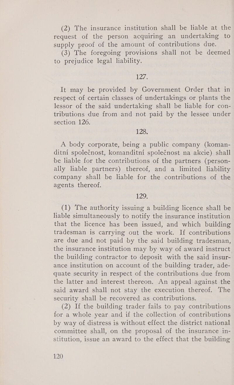 (2) The insurance institution shall be liable at the request of the person acquiring an undertaking to supply proof of the amount of contributions due. (3) The foregoing provisions shall not be deemed to prejudice legal lability. L275 It may be provided by Government Order that in respect of certain classes of undertakings or plants the lessor of the said undertaking shall be liable for con- tributions due from and not paid by the lessee under section 126. 128. A body corporate, being a public company (koman- ditní společnost, komanditní společnost na akcie) shall be lable for the contributions of the partners (person- ally liable partners) thereof, and a limited liability company shall be liable for the contributions of the agents thereof. 129 (1) The authority issuing a building licence shall be liable simultaneously to notify the insurance institution that the licence has been issued, and which building tradesman is carrying out the work. If contributions are due and not paid by the said building tradesman, the insurance institution may by way of award instruct the building contractor to deposit with the said insur- ance institution on account of the building trader, ade- guate security in respect of the contributions due from the latter and interest thereon. An appeal against the said award shall not stay the execution thereof. The security shall be recovered as contributions. (2) If the building trader fails to pay contributions for a whole year and if the collection of contributions by way of distress is without effect the district national committee shall, on the proposal of the insurance in- stitution, issue an award to the effect that the building