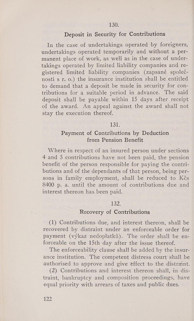 130. Deposit in Security for Contributions In the case of undertakings operated by foreigners, undertakings operated temporarily and without a per- manent place of work, as well as in the case of under- takings operated by limited liability companies and re- gistered limited liability companies (zapsané společ- nosti s r. 0.) the insurance institution shall be entitled to demand that a deposit be made in security for con- tributions for a suitable period in advance. The said deposit shall be payable within 15 days after receipt of the award. An appeal against the award shall not stay the execution thereof. Lol Payment of Contributions by Deduction from Pension Benefit Where in respect of an insured person under sections 4 and 5 contributions have not been paid, the pension benefit of the person responsible for paying the contri- butions and of the dependants of that person, being per- sons in family employment, shall be reduced to Kčs 8400 p. a. until the amount of contributions due and interest thereon has been paid. oz. Recovery of Contributions (1) Contributions due, and interest thereon, shall be recovered by distraint under an enforceable order for payment (výkaz nedoplatků). The order shall be en- forceable on the 15th day after the issue thereof. The enforceability clause shall be added by the insur- ance institution. The competent distress court shall be authorised to approve and give effect to the distraint. (2) Contributions and interest thereon shall, in dis- traint, bankruptcy and composition proceedings, have equal priority with arrears of taxes and public dues.