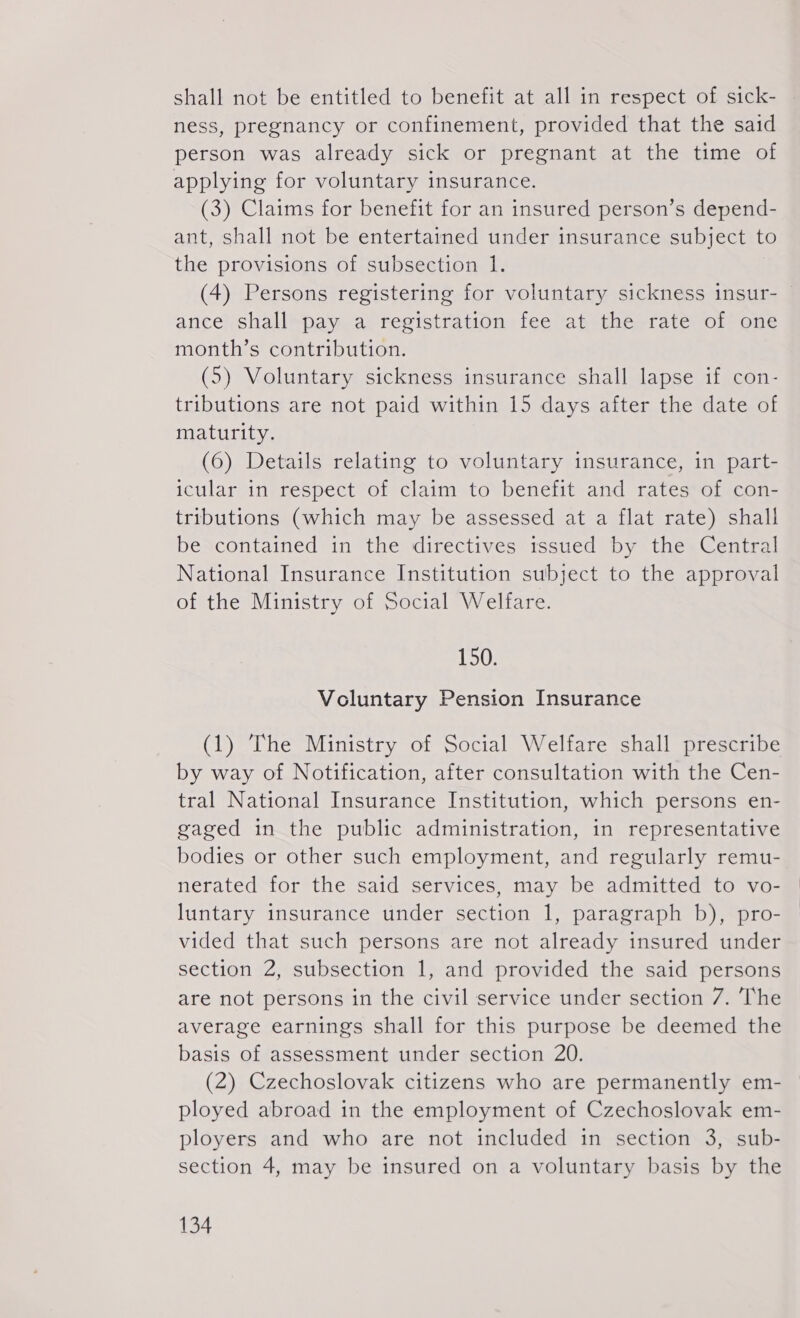 shall not be entitled to benefit at all in respect of sick- ness, pregnancy or confinement, provided that the said person was already sick or pregnant at the time of applying for voluntary insurance. (3) Claims for benefit for an insured person’s depend- ant, shall not be entertained under insurance subject to the provisions of subsection 1. (4) Persons registering for voluntary sickness insur- ance shall pay a registration fee at the rate of one month’s contribution. (5) Voluntary sickness insurance shall lapse if con- tributions are not paid within 15 days after the date of maturity. (6) Details relating to voluntary insurance, in part- icular in respect of claim to benefit and rates of con- tributions (which may be assessed at a flat rate) shall be contained in the directives issued by the Central National Insurance Institution subject to the approval of the Ministry of Social Welfare. 150: Voluntary Pension Insurance (1) The Ministry of Social Welfare shall prescribe by way of Notification, after consultation with the Cen- tral National Insurance Institution, which persons en- gaged in the public administration, in representative bodies or other such employment, and regularly remu- nerated for the said services, may be admitted to vo- luntary insurance under section 1, paragraph b), pro- vided that such persons are not already insured under section 2, subsection 1, and provided the said persons are not persons in the civil service under section 7. The average earnings shall for this purpose be deemed the basis of assessment under section 20. (2) Czechoslovak citizens who are permanently em- ployed abroad in the employment of Czechoslovak em- ployers and who are not included in section 3, sub- section 4, may be insured on a voluntary basis by the