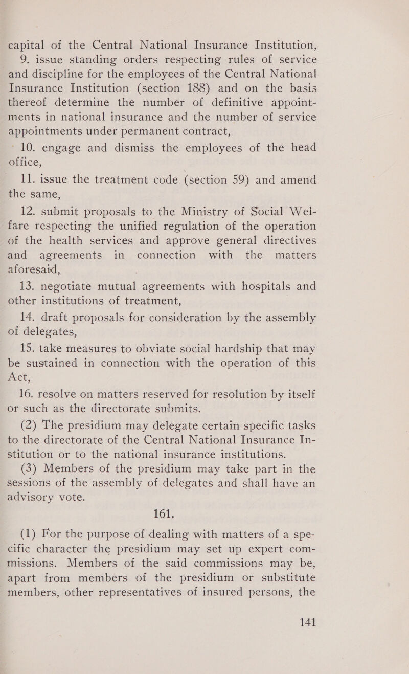 capital of the Central National Insurance Institution, 9, issue standing orders respecting rules of service and discipline for the employees of the Central National Insurance Institution (section 188) and on the basis thereof determine the number of definitive appoint- ments in national insurance and the number of service appointments under permanent contract, 10. engage and dismiss the employees of the head @tlice, 11. issue the treatment code (section 59) and amend the same, 12. submit proposals to the Ministry of Social Wel- fare respecting the unified regulation of the operation of the health services and approve general directives and agreements in connection with the matters aforesaid, 13. negotiate mutual agreements with hospitals and other institutions of treatment, 14. draft proposals for consideration by the assembly of delegates, 15. take measures to obviate social hardship that may be sustained in connection with the operation of this uct, 16. resolve on matters reserved for resolution by itself or such as the directorate submits. (2) The presidium may delegate certain specific tasks to the directorate of the Central National Insurance In- stitution or to the national insurance institutions. (3) Members of the presidium may take part in the sessions of the assembly of delegates and shall have an advisory vote. 161, (1) For the purpose of dealing with matters of a spe- cific character the presidium may set up expert com- missions. Members of the said commissions may be, apart from members of the presidium or substitute members, other representatives of insured persons, the