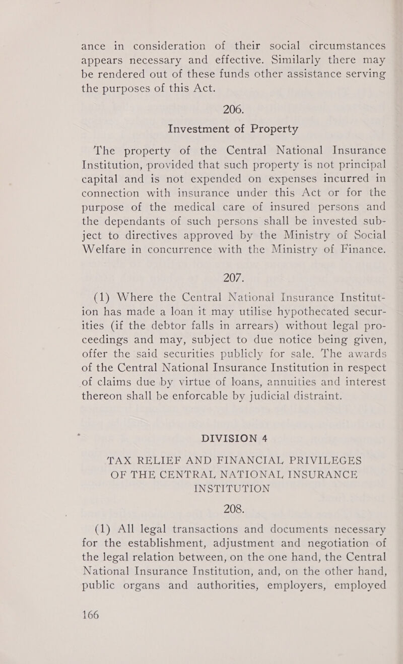 ance in consideration of their social circumstances appears necessary and effective. Similarly there may be rendered out of these funds other assistance serving the purposes of this Act. 200. Investment of Property The property of the Central National Insurance Institution, provided that such property is not principal capital and is not expended on expenses incurred in connection with insurance under this Act or for the purpose of the medical care of insured persons and the dependants of such persons shall be invested sub- ject to directives approved by the Ministry of Social Welfare in concurrence with the Ministry of Finance. 207 (1) Where the Central National Insurance Institut- 10n has made a loan it may utilise hypothecated secur- ities (if the debtor falls in arrears) without legal pro- ceedings and may, subject to due notice being given, offer the said securities publicly for sale. The awards of the Central National Insurance Institution in respect of claims due by virtue of loans, annuities and interest thereon shall be enforcable by judicial distraint. DIVISION 4 TAX RELIEF AND FINANCIAL PRIVILEGES OF THE CENTRAL NATIONAL INSURANCE INSTITUTION 208. (1) All legal transactions and documents necessary for the establishment, adjustment and negotiation of the legal relation between, on the one hand, the Central National Insurance Institution, and, on the other hand, public organs and authorities, employers, employed