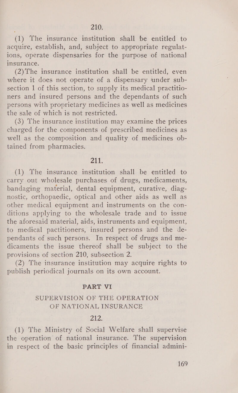 210; (1) The insurance institution shall be entitled to acquire, establish, and, subject to appropriate regulat- ions, operate dispensaries for the purpose of national insurance. (2)The insurance institution shall be entitled, even where it does not operate of a dispensary under sub- section 1 of this section, to supply its medical practitio- ners and insured persons and the dependants of such persons with proprietary medicines as well as medicines the sale of which is not restricted. (3) The insurance institution may examine the prices charged for the components of prescribed medicines as well as the composition and quality of medicines ob- tained from pharmacies. ail. (1) The insurance institution shall be entitled to carry out wholesale purchases of drugs, medicaments, bandaging material, dental equipment, curative, diag- nostic, orthopaedic, optical and other aids as well as other medical equipment and instruments on the con- ditions applying to the wholesale trade and to issue the aforesaid material, aids, instruments and equipment, to medical pactitioners, insured persons and the de- pendants of such persons. In respect of drugs and me- dicaments the issue thereof shall be subject to the provisions of section 210, subsection 2. (2) The insurance institution may acquire rights to publish periodical journals on its own account. PART VI SUPERVISION OF THE OPERATION OF NATIONAL INSURANCE ZAZ. (1) The Ministry of Social Welfare shall supervise the operation of national insurance. The supervision in respect of the basic principles of financial admini-