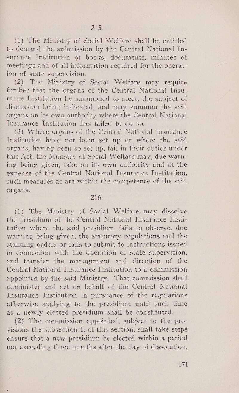 21s. (1) The Ministry of Social Welfare shall be entitled to demand the submission by the Central National In- surance Institution of books, documents, minutes of meetings and of all information required for the operat- ion of state supervision. (2) The Ministry of Social Welfare may require further that the organs of the Central National Insu- _rance Institution be summoned to meet, the subject of discussion being indicated, and may summon the said organs on its own authority where the Central National Insurance Institution has failed to do so. (3) Where organs of the Central National Insurance Institution have not been set up or where the said organs, having been so set up, fail in their duties under this Act, the Ministry of Social Welfare may, due warn- ing being given, take on its own authority and at the expense of the Central National Insurance Institution, such measures as are within the competence of the said organs. 216. (1) The Ministry of Social Welfare may dissolve the presidium of the Central National Insurance Insti- tution where the said presidium fails to observe, due warning being given, the statutory regulations and the standing orders or fails to submit to instructions issued in connection with the operation of state supervision, and transfer the management and direction of the Central National Insurance Institution to a commission appointed by the said Ministry. That commission shall administer and act on behalf of the Central National Insurance Institution in pursuance of the regulations otherwise applying to the presidium until such time as a newly elected presidium shall be constituted. (2) The commission appointed, subject to the pro- visions the subsection 1, of this section, shall take steps ensure that a new presidium be elected within a period not exceeding three months after the day of dissolution. Zá!