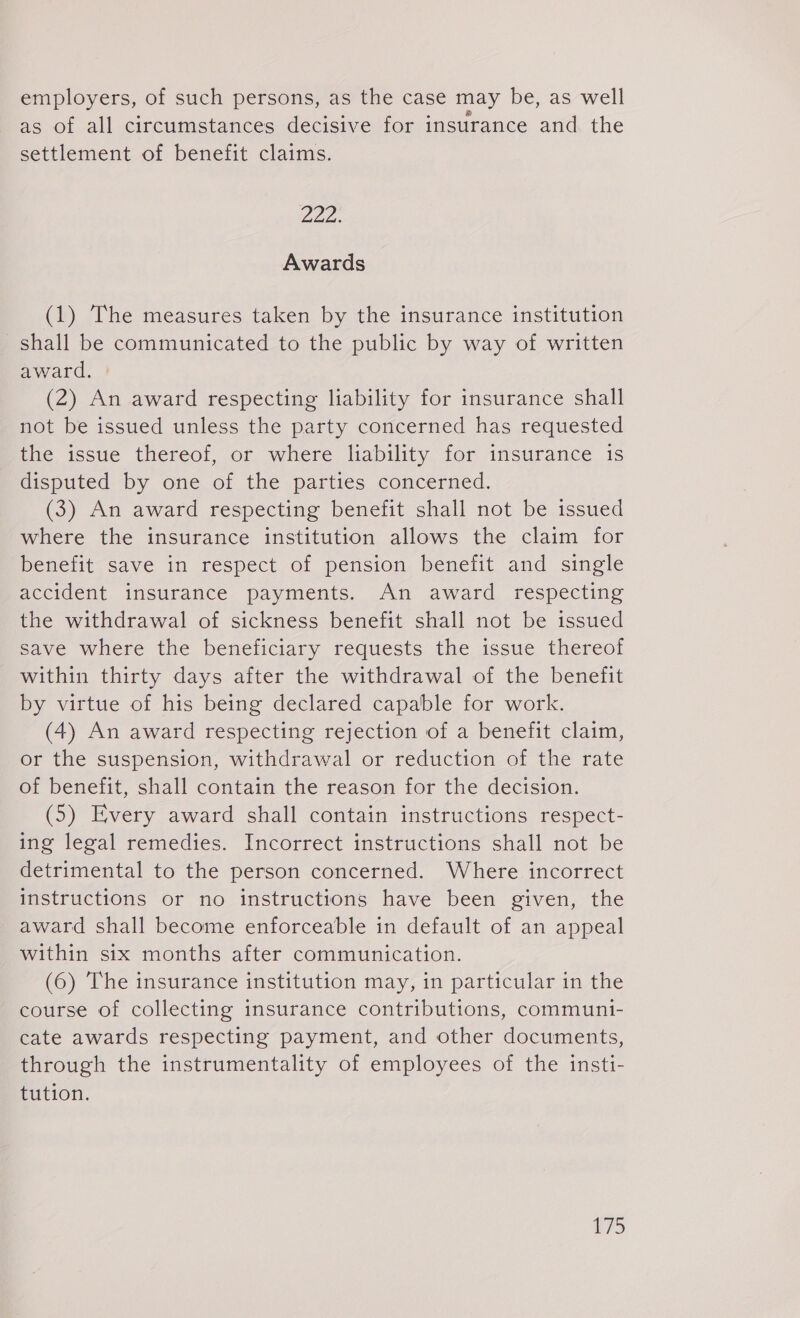 employers, of such persons, as the case may be, as well ° e . e &amp; as of all circumstances decisive for insurance and the settlement of benefit claims. 222. Awards (1) The measures taken by the insurance institution shall be communicated to the public by way of written award. © (2) An award respecting liability for insurance shall not be issued unless the party concerned has reguested the issue thereof, or where liability for insurance is disputed by one of the parties concerned. (3) An award respecting benefit shall not be issued where the insurance institution allows the claim for benefit save in respect of pension benefit and single accident insurance payments. An award respecting the withdrawal of sickness benefit shall not be issued save where the beneficiary reguests the issue thereof within thirty days after the withdrawal of the benefit by virtue of his being declared capable for work. (4) An award respecting rejection of a benefit claim, or the suspension, withdrawal or reduction of the rate of benefit, shall contain the reason for the decision. (5) Every award shall contain instructions respect- ing legal remedies. Incorrect instructions shall not be detrimental to the person concerned. Where incorrect instructions or no instructions have been given, the award shall become enforceable in default of an appeal within six months after communication. (6) The insurance institution may, in particular in the course of collecting insurance contributions, communi- cate awards respecting payment, and other documents, through the instrumentality of employees of the insti- tution.