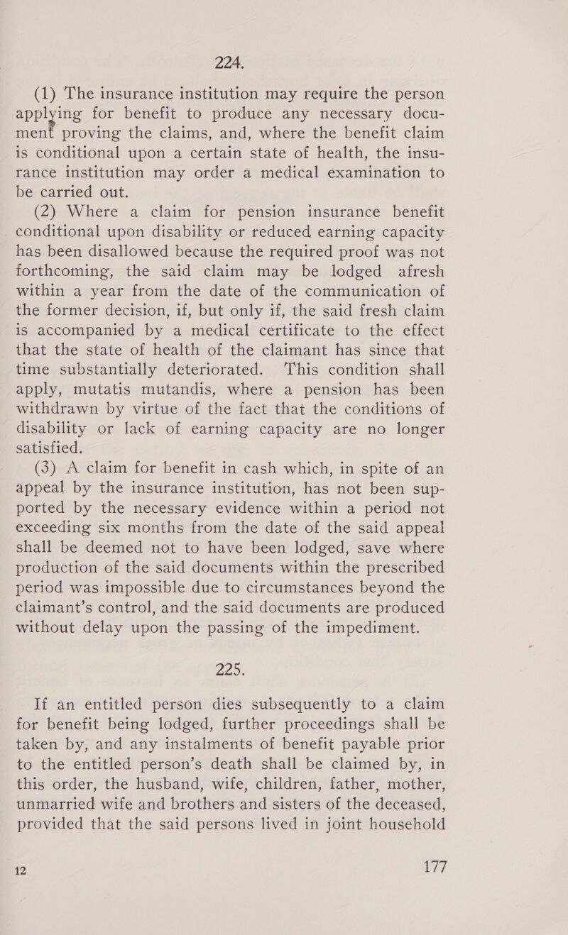 224. (1) The insurance institution may require the person applying for benefit to produce any necessary docu- ee proving the claims, and, where the benefit claim is conditional upon a certain state of health, the insu- rance institution may order a medical examination to be carried out. (2) Where a claim for pension imsurance benefit conditional upon disability or reduced earning capacity has been disallowed because the required proof was not forthcoming, the said claim may be lodged afresh within a year from the date of the communication of the former decision, if, but only if, the said fresh claim is accompanied by a medical certificate to the effect that the state of health of the claimant has since that time substantially deteriorated. This condition shall apply, mutatis mutandis, where a pension has been withdrawn by virtue of the fact that the conditions of disability or lack of earning capacity are no longer satisfied. (3) A claim for benefit in cash which, in spite of an appeal by the insurance institution, has not been sup- ported by the necessary evidence within a period not exceeding six months from the date of the said appeal shall be deemed not to have been lodged, save where production of the said documents within the prescribed period was impossible due to circumstances beyond the claimant’s control, and the said documents are produced without delay upon the passing of the impediment. 225. If an entitled person dies subsequently to a claim for benefit being lodged, further proceedings shall be taken by, and any instalments of benefit payable prior to the entitled person’s death shall be claimed by, in this order, the husband, wife, children, father, mother, unmarried wife and brothers and sisters of the deceased, provided that the said persons lived in joint household