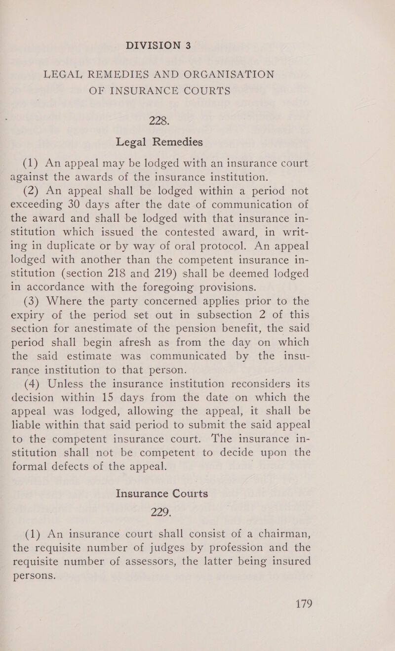 LEGAL REMEDIES AND ORGANISATION OF INSURANCE COURTS 228. Legal Remedies (1) An appeal may be lodged with an insurance court against the awards of the insurance institution. (2) An appeal shall be lodged within a period not exceeding 30 days after the date of communication of the award and shall be lodged with that insurance in- stitution which issued the contested award, in writ- ing in duplicate or by way of oral protocol. An appeal lodged with another than the competent insurance in- stitution (section 218 and 219) shall be deemed lodged in accordance with the foregoing provisions. (3) Where the party concerned applies prior to the expiry of the period set out in subsection 2 of this section for anestimate of the pension benefit, the said period shall begin afresh as from the day on which the said estimate was communicated by the insu- rance institution to that person. (4) Unless the insurance institution reconsiders its decision within 15 days from the date on which the appeal was lodged, allowing the appeal, it shall be liable within that said period to submit the said appeal to the competent insurance court. The insurance in- stitution shall not be competent to decide upon the formal defects of the appeal. | Insurance Courts 22 (1) An insurance court shall consist of a chairman, the reguisite number of judges by profession and the requisite number of assessors, the latter being insured persons.