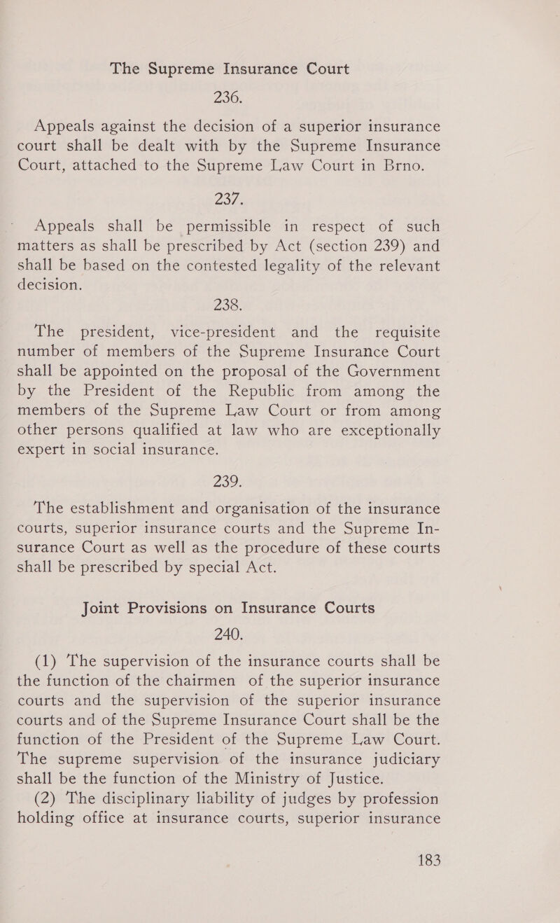 The Supreme Insurance Court 290. Appeals against the decision of a superior insurance court shall be dealt with by the Supreme Insurance Court, attached -to the Supreme Law Court in Brno. 234 Appeals shall be permissible in respect of such matters as shall be prescribed by Act (section 239) and shall be based on the contested legality of the relevant decision. 230. The president, vice-president and the requisite number of members of the Supreme Insurance Court shall be appointed on the proposal of the Government by the President of the Republic from among the members of the Supreme Law Court or from among other persons qualified at law who are exceptionally expert in social insurance. 239. The establishment and organisation of the insurance courts, superior insurance courts and the Supreme In- surance Court as well as the procedure of these courts shall be prescribed by special Act. Joint Provisions on Insurance Courts 240. (1) The supervision of the insurance courts shall be the function of the chairmen of the superior insurance courts and the supervision of the superior insurance courts and of the Supreme Insurance Court shall be the function of the President of the Supreme Law Court. The supreme supervision of the insurance judiciary shall be the function of the Ministry of Justice. (2) The disciplinary liability of judges by profession holding office at insurance courts, superior insurance