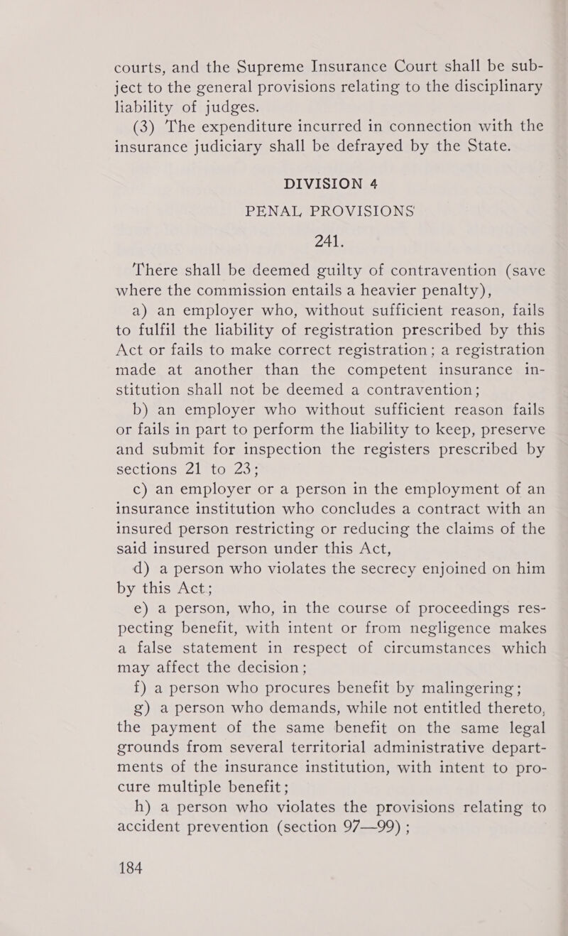 courts, and the Supreme Insurance Court shall be sub- ject to the general provisions relating to the disciplinary liability of judges. (3) The expenditure incurred in connection with the insurance judiciary shall be defrayed by the State. DIVISION 4 PENAL PROVISIONS 241. There shall be deemed guilty of contravention (save where the commission entails a heavier penalty), a) an employer who, without sufficient reason, fails to fulfil the liability of registration prescribed by this Act or fails to make correct registration; a registration made at another than the competent insurance in- stitution shall not be deemed a contravention; b) an employer who without sufficient reason fails or fails in part to perform the liability to keep, preserve and submit for inspection the registers prescribed by sections 211023: c) an employer or a person in the employment of an insurance institution who concludes a contract with an insured person restricting or reducing the claims of the said insured person under this Act, d) a person who violates the secrecy enjoined on him by this Act; e) a person, who, in the course of proceedings res- pecting benefit, with intent or from negligence makes a false statement in respect of circumstances which may affect the decision; f) a person who procures benefit by malingering ; g) a person who demands, while not entitled thereto, the payment of the same benefit on the same legal grounds from several territorial administrative depart- ments of the insurance institution, with intent to pro- cure multiple benefit ; h) a person who violates the provisions relating to accident prevention (section 97—99) ;