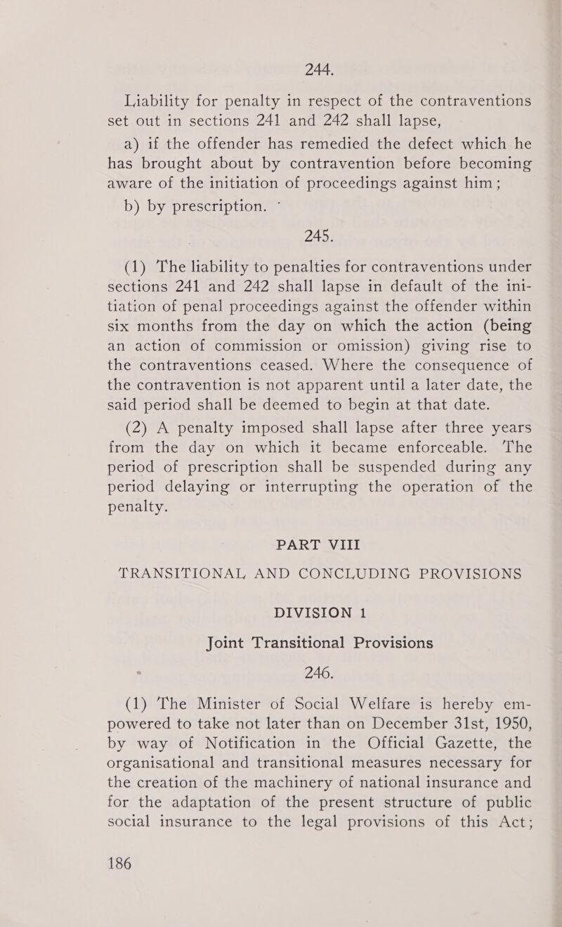 244. Liability for penalty in respect of the contraventions set out in sections 241 and 242 shall lapse, a) if the offender has remedied the defect which he has brought about by contravention before becoming aware of the initiation of proceedings against him; b) by prescription. ' 245. (1) The liability to penalties for contraventions under sections 241 and 242 shall lapse in default of the ini- tiation of penal proceedings against the offender within six months from the day on which the action (being an action of commission or omission) giving rise to the contraventions ceased. Where the consequence of the contravention is not apparent until a later date, the said period shall be deemed to begin at that date. (2) A penalty imposed shall lapse after three years from the day on which it became enforceable. The period of prescription shall be suspended during any period delaying or interrupting the operation of the penalty. PART VIII TRANSITIONAL AND CONCLUDING PROVISIONS DIVISION 1 Joint Transitional Provisions 246. (1) The Minister of Social Welfare is hereby em- powered to take not later than on December 31st, 1950, by way of Notification in the Official Gazette, the organisational and transitional measures necessary for the creation of the machinery of national insurance and for the adaptation of the present structure of public social insurance to the legal provisions of this Act;