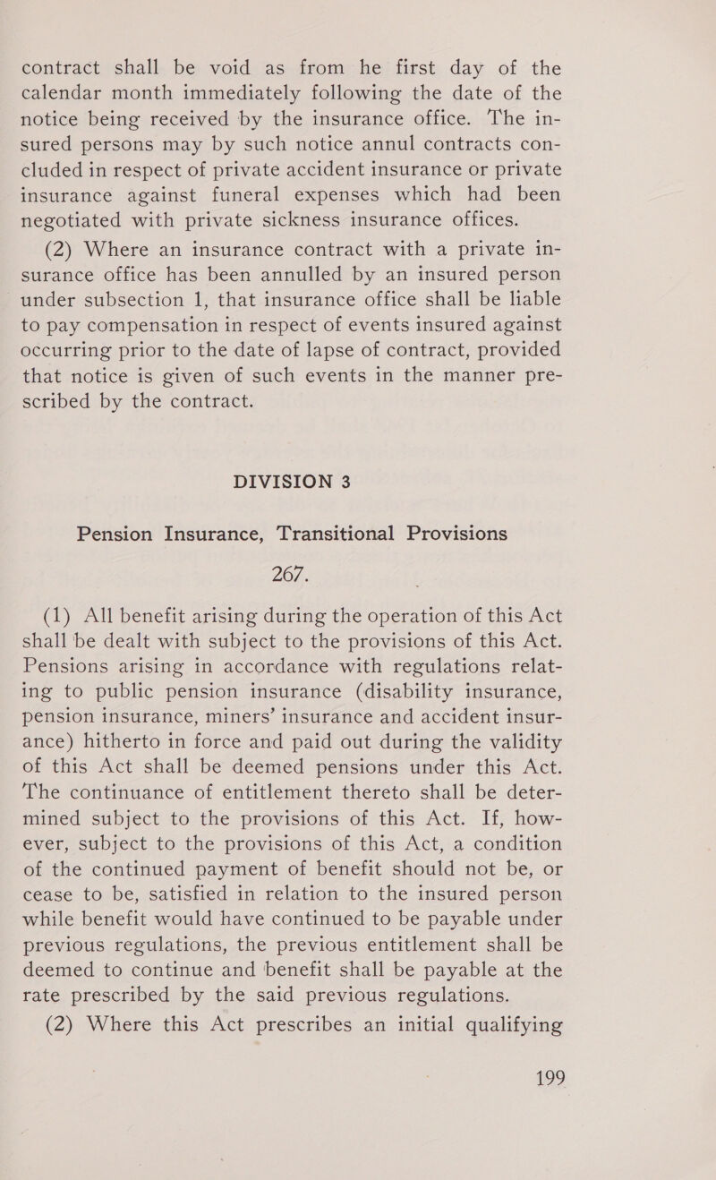 contract shall be void as from he first day of the calendar month immediately following the date of the notice being received by the insurance office. The in- sured persons may by such notice annul contracts con- cluded in respect of private accident insurance or private insurance against funeral expenses which had been negotiated with private sickness insurance offices. (2) Where an insurance contract with a private in- surance office has been annulled by an insured person © under subsection 1, that insurance office shall be liable to pay compensation in respect of events insured against occurring prior to the date of lapse of contract, provided that notice is given of such events in the manner pre- scribed by the contract. DIVISION 3 Pension Insurance, Transitional Provisions 267. (1) All benefit arising during the operation of this Act shall be dealt with subject to the provisions of this Act. Pensions arising in accordance with regulations relat- ing to public pension insurance (disability insurance, pension insurance, miners’ insurance and accident insur- ance) hitherto in force and paid out during the validity of this Act shall be deemed pensions under this Act. The continuance of entitlement thereto shall be deter- mined subject to the provisions of this Act. If, how- ever, subject to the provisions of this Act, a condition of the continued payment of benefit should not be, or cease to be, satisfied in relation to the insured person while benefit would have continued to be payable under previous regulations, the previous entitlement shall be deemed to continue and benefit shall be payable at the rate prescribed by the said previous regulations. (2) Where this Act prescribes an initial qualifying