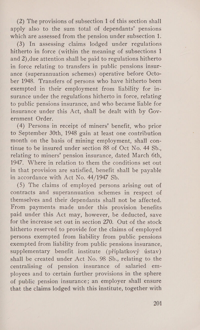 (2) The provisions of subsection 1 of this section shall apply also to the sum total of dependants’ pensions which are assessed from the pension under subsection 1. (3) In assessing claims lodged under regulations hitherto in force (within the meaning of subsections 1 and 2),due attention shall be paid to regulations hitherto in force relating to transfers in public pensions insur- ance (superannuation schemes) operative before Octo- ber 1948. ‘Transfers of persons who have hitherto been exempted in their employment from liability for in- surance under the regulations hitherto in force, relating to public pensions insurance, and who became liable for insurance under this Act, shall be dealt with by Gov- ernment Order. (4) Persons in receipt of miners’ benefit, who prior to September 30th, 1948 gain at least one contribution month on the basis of mining employment, shall con- tinue to be insured under section 88 of Oct No. 44 Sb., relating to miners’ pension insurance, dated March 6th, 1947. Where in relation to them the conditions set out in that provision are satisfied, benefit shall be payable in accordance with Act No. 44/1947 Sb. (5) The claims of employed persons arising out of contracts and superannuation schemes in respect of themselves and their dependants shall not be affected. From payments made under this provision benefits paid under this Act may, however, be deducted, save for the increase set out in section 270. Out of the stock hitherto reserved to provide for the claims of employed persons exempted from liability from public pensions exempted from liability from public pensions insurance, supplementary benefit institute (priplatkovy ústav) shall be created under Act No. 98 Sb., relating to the centralising of pension insurance of salaried em- ployees and to certain further provisions in the sphere of public pension insurance; an employer shall ensure that the claims lodged with this institute, together with