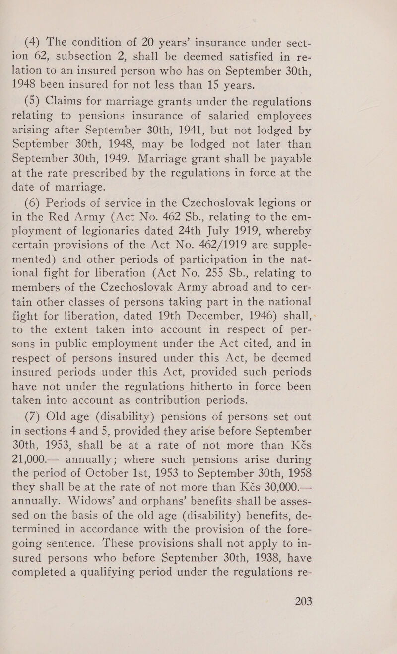 (4) The condition of 20 years’ insurance under sect- ion 62, subsection 2, shall be deemed satisfied in re- lation to an insured person who has on September 30th, 1948 been insured for not less than 15 years. (5) Claims for marriage grants under the regulations relating to pensions insurance of salaried employees arising after September 30th, 1941, but not lodged by September 30th, 1948, may be lodged not later than September 30th, 1949. Marriage grant shall be payable at the rate prescribed by the regulations in force at the date of marriage. (6) Periods of service in the Czechoslovak legions or in the Red Army (Act No. 462 Sb., relating to the em- ployment of legionaries dated 24th July 1919, whereby certain provisions of the Act No. 462/1919 are supple- mented) and other periods of participation in the nat- ional fight for liberation (Act No. 255 Sb., relating to members of the Czechoslovak Army abroad and to cer- tain other classes of persons taking part in the national fight for liberation, dated 19th December, 1946) shall,- to the extent taken into account in respect of per- sons in public employment under the Act cited, and in respect of persons insured under this Act, be deemed insured periods under this Act, provided such periods have not under the regulations hitherto in force been taken into account as contribution periods. (7) Old age (disability) pensions of persons set out in sections 4 and 5, provided they arise before September 30th, 1953, shall be at a rate of not more than Kés 21,000.— annually; where such pensions arise during the period of October Ist, 1953 to September 30th, 1958 they shall be at the rate of not more than Kés 30,000.— annually. Widows’ and orphans’ benefits shall be asses- sed on the basis of the old age (disability) benefits, de- termined in accordance with the provision of the fore- going sentence. These provisions shall not apply to in- sured persons who before September 30th, 1938, have completed a qualifying period under the regulations re-