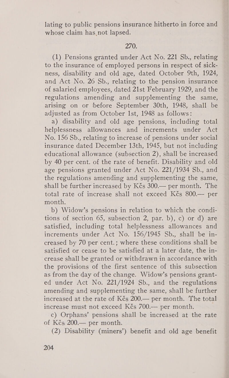 lating to public pensions insurance hitherto in force and whose claim has not lapsed. 270. (1) Pensions granted under Act No. 221 Sb., relating to the insurance of employed persons in respect of sick- ness, disability and old age, dated October 9th, 1924, and Act No. 26 Sb., relating to the pension insurance of salaried employees, dated 21st February 1929, and the regulations amending and supplementing the same, arising on or before September 30th, 1948, shall be adjusted as from October Ist, 1948 as follows: a) disability and old age pensions, including total helplessness allowances and increments under Act No. 156 Sb., relating to increase of pensions under social insurance dated December 13th, 1945, but not including educational allowance (subsection 2), shall be increased by 40 per cent. of the rate of benefit. Disability and old age pensions granted under Act No. 221/1934 Sb., and the regulations amending and supplementing the same, shall be further increased by Kés 300.— per month. The total rate of increase shall not exceed Kčs 800.— per month. b) Widow’s pensions in relation to which the condi- tions of section 65, subsection 2, par. b), c) or d) are satisfied, including total helplessness allowances and increments under Act No. 156/1945 Sb., shall be in- creased by 70 per cent.; where these conditions shall be satisfied or cease to be satisfied at a later date, the in- crease shall be granted or withdrawn in accordance with the provisions of the first sentence of this subsection as from the day of the change. Widow’s pensions grant- ed under Act No. 221/1924 Sb., and the regulations amending and supplementing the same, shall be further increased at the rate of Kčs 200.— per month. The total increase must not exceed Kés 700.— per month. . c) Orphans’ pensions shall be increased at the rate of Kčs 200.— per month. (2) Disability (miners’) benefit and old age benefit