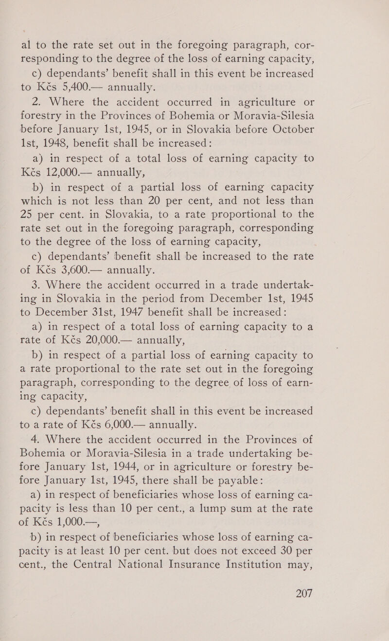 al to the rate set out in the foregoing paragraph, cor- responding to the degree of the loss of earning capacity, c) dependants’ benefit shall in this event be increased to Kés 5,400.— annually. a Where the accident occurred in agriculture ‘or forestry in the Provinces of Bohemia or Moravia-Silesia before January Ist, 1945, or in Slovakia before October Ist, 1948, benefit shall be increased: a) in respect of a total loss of earning capacity to Kés 12,000.— annually, b) in respect of a partial loss of earning capacity which is not less than 20 per cent, and not less than 25 per cent. in Slovakia, to a rate proportional to the rate set out in the foregoing paragraph, corresponding to the degree of the loss of earning capacity, c) dependants’ benefit shall be increased to the rate of Kčs 3,600.— annually. 3. Where the accident occurred in a trade undertak- ing in Slovakia in the period from December Ist, 1945 to December 31st, 1947 benefit shall be increased: a) in respect of a total loss of earning capacity to a rate of Kčs 20,000.— annually, b) in respect of a partial loss of earning capacity to a rate proportional to the rate set out in the foregoing paragraph, corresponding to the degree of loss of earn- ing capacity, c) dependants’ benefit shall in this event be increased to a rate of Kčs 6,000.— annually. 4. Where the accident occurred in the Provinces of Bohemia or Moravia-Silesia in a trade undertaking be- fore January Ist, 1944, or in agriculture or forestry be- fore January lst, 1945, there shall be payable: a) in respect of beneficiaries whose loss of earning ca- pacity is less than 10 per cent., a lump sum at the rate of Kés 1,000.—, b) in respect of beneficiaries whose loss of earning ca- pacity is at least 10 per cent. but does not exceed 30 per cent., the Central National Insurance Institution may,