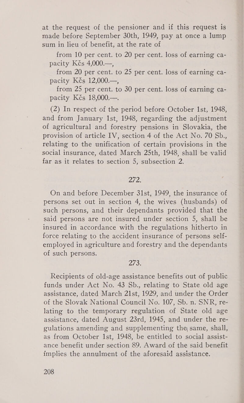 at the request of the pensioner and if this request is made before September 30th, 1949, pay at once a lump sum in lieu of benefit, at the rate of from 10 per cent. to 20 per cent. loss of earning ca- pacity Kčs 4,000.—, from 20 per cent. to 25 per cent. loss of earning ca- pacity Kčs 12,000.—, from 25 per cent. to 30 per cent. loss of earning ca- pacity Kčs 18,000.—. (2) In respect of the period before October Ist, 1948, and from January Ist, 1948, regarding the adjustment of agricultural and forestry pensions in Slovakia, the provision of article IV, section 4 of the Act No. 70 Sb., relating to the unification of certain provisions in the social insurance, dated March 25th, 1948, shall be valid far as it relates to section 5, subsection 2. 272. On and before December 31st, 1949, the insurance of persons set out in section 4, the wives (husbands) of such persons, and their dependants provided that the said persons are not insured under section 5, shall be insured in accordance with the regulations hitherto in force relating to the accident insurance of persons self- employed in agriculture and forestry and the dependants of such persons. 73 Recipients of old-age assistance benefits out of public funds under Act No. 43 Sb., relating to State old age assistance, dated March 21st, 1929, and under the Order of the Slovak National Council No. 107, Sb. n. SNR, re- lating to the temporary regulation of State old age assistance, dated August 23rd, 1945, and under the re- gulations amending and supplementing the same, shall, as from October Ist, 1948, be entitled to social assist- ance benefit under section 89. Award of the said benefit implies the annulment of the aforesaid assistance.