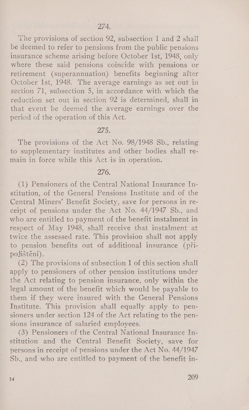 274. ‘Phe provisions of section 92, subsection 1 and 2 shail be deemed to refer to pensions from the public pensions insurance scheme arising before October ist, 1948 only where these said pensions coincide with pensions or retirement (superannuation) benefits beginning after October Ist, 1948. The average earnings as set out in section 71, subsection 5, in accordance with which the reduction set out in section 92 is determined, shall in that event be deemed the average earnings over the period of the operation of this Act. 225. The provisions of the Act No. 98/1948 Sb., relating to supplementary institutes and other bodies shall re- main in force while this Act is in operation. 276. (1) Pensioners of the Central National Insurance In- stitution, of the General Pensions Institute and of the Central Miners’ Benefit Society, save for persons in re- ceipt of pensions under the Act No. 44/1947 Sb., and who are entitled to payment of the benefit instalment in respect of May 1948, shall receive that instalment at twice the assessed rate. This provision shall not apply to pension benefits out of additional insurance (pri- pojištění). (2) The provisions of subsection 1 of this section shall apply to pensioners of other pension institutions under the Act relating to pension insurance, only within the legal amount of the benefit which would be payable to them if they were insured with the General Pensions Institute. This provision shall equally apply to pen- sioners under section 124 of the Act relating to the pen- sions insurance of salaried employees. (3) Pensioners of the Central National Insurance In- stitution and the Central Benefit Society, save for persons in receipt of pensions under the Act No. 44/1947 Sb., and who are entitled to payment of the benefit in-